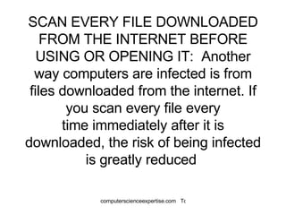 SCAN EVERY FILE DOWNLOADED FROM THE INTERNET BEFORE USING OR OPENING IT:  Another way computers are infected is from files downloaded from the internet. If you scan every file every time immediately after it is downloaded, the risk of being infected is greatly reduced  