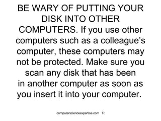BE WARY OF PUTTING YOUR DISK INTO OTHER COMPUTERS. If you use other computers such as a colleague’s computer, these computers may not be protected. Make sure you scan any disk that has been in another computer as soon as you insert it into your computer.  