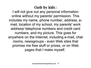 Oath by kids: I will not give out any personal information online without my parents' permission. This includes my name, phone number, address, e-mail, location of my school, my parents' work address/ telephone numbers and credit card numbers, and my picture. This goes for anywhere on the Internet, including e-mail, chat rooms, newsgroups - even Web sites that promise me free stuff or prizes, or on Web pages that I make myself.  