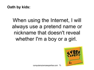 When using the Internet, I will always use a pretend name or nickname that doesn't reveal whether I'm a boy or a girl.  Oath by kids: 