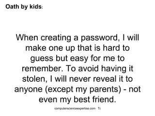 When creating a password, I will make one up that is hard to guess but easy for me to remember. To avoid having it stolen, I will never reveal it to anyone (except my parents) - not even my best friend. Oath by kids : 