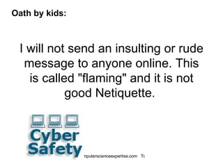 I will not send an insulting or rude message to anyone online. This is called "flaming" and it is not good Netiquette.  Oath by kids: 