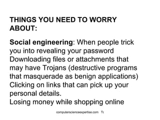THINGS YOU NEED TO WORRY ABOUT: Social engineering : When people trick you into revealing your password  Downloading files or attachments that may have  Trojans  (destructive programs that masquerade as benign applications)  Clicking on links that can pick up your personal details.  Losing money while shopping online 
