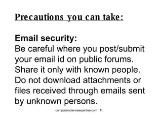 Precautions you can take: Email security: Be careful where you post/submit your email id on public forums. Share it only with known people.  Do not download attachments or files received through emails sent by unknown persons. 