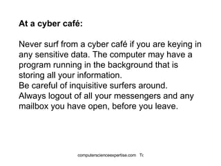 At a cyber café: Never surf from a cyber café if you are keying in any sensitive data. The computer may have a program running in the background that is storing all your information.  Be careful of inquisitive surfers around.  Always logout of all your messengers and any mailbox you have open, before you leave. 