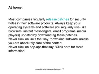 At home: Most companies regularly  release patches  for security holes in their software products. Always keep your operating systems and software you regularly use (like browsers, instant messengers, email programs, media players) updated by downloading these patches.  Never click on links that say, 'download software' unless you are absolutely sure of the content.  Never click on pop-ups that say, 'Click here for more information' 