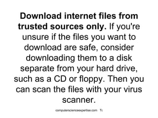 Download internet files from trusted sources only.  If you're unsure if the files you want to download are safe, consider downloading them to a disk separate from your hard drive, such as a CD or floppy. Then you can scan the files with your virus scanner. 
