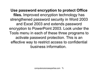 Use password encryption to protect Office files.  Improved encryption technology has strengthened password security in Word 2003 and Excel 2003 and extends password encryption to PowerPoint 2003. Look under the Tools menu in each of these three programs to activate password protection. This is an effective way to restrict access to confidential business information.  
