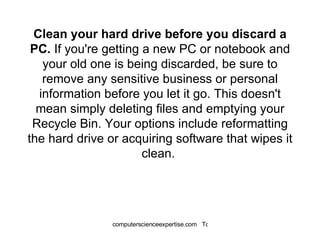 Clean your hard drive before you discard a PC.  If you're getting a new PC or notebook and your old one is being discarded, be sure to remove any sensitive business or personal information before you let it go. This doesn't mean simply deleting files and emptying your Recycle Bin. Your options include reformatting the hard drive or acquiring software that wipes it clean.  