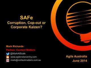 Mark Richards
Partner, Context Matters
@MarkAtScale
www.agilenotanarchy.com
mark@contextmatters.com.au
SAFe
Corruption, Cop-out or
Corporate Kaizen?
Agile Australia
June 2014
 