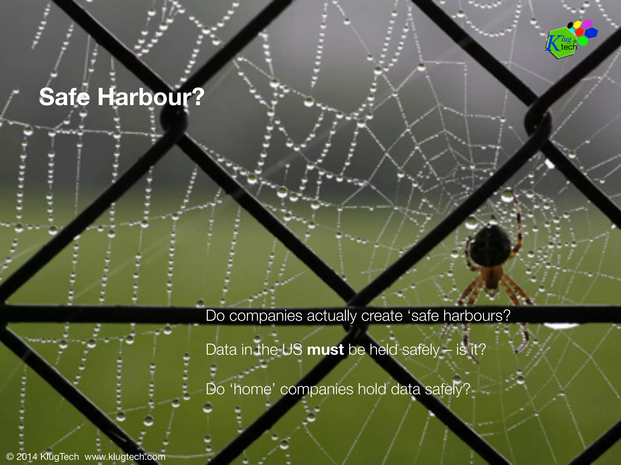 Safe Harbour? 
© 2014 KlugTech www.klugtech.com 
Do companies actually create ‘safe harbours? 
Data in the US must be held safely – is it? 
Do ‘home’ companies hold data safely? 
 