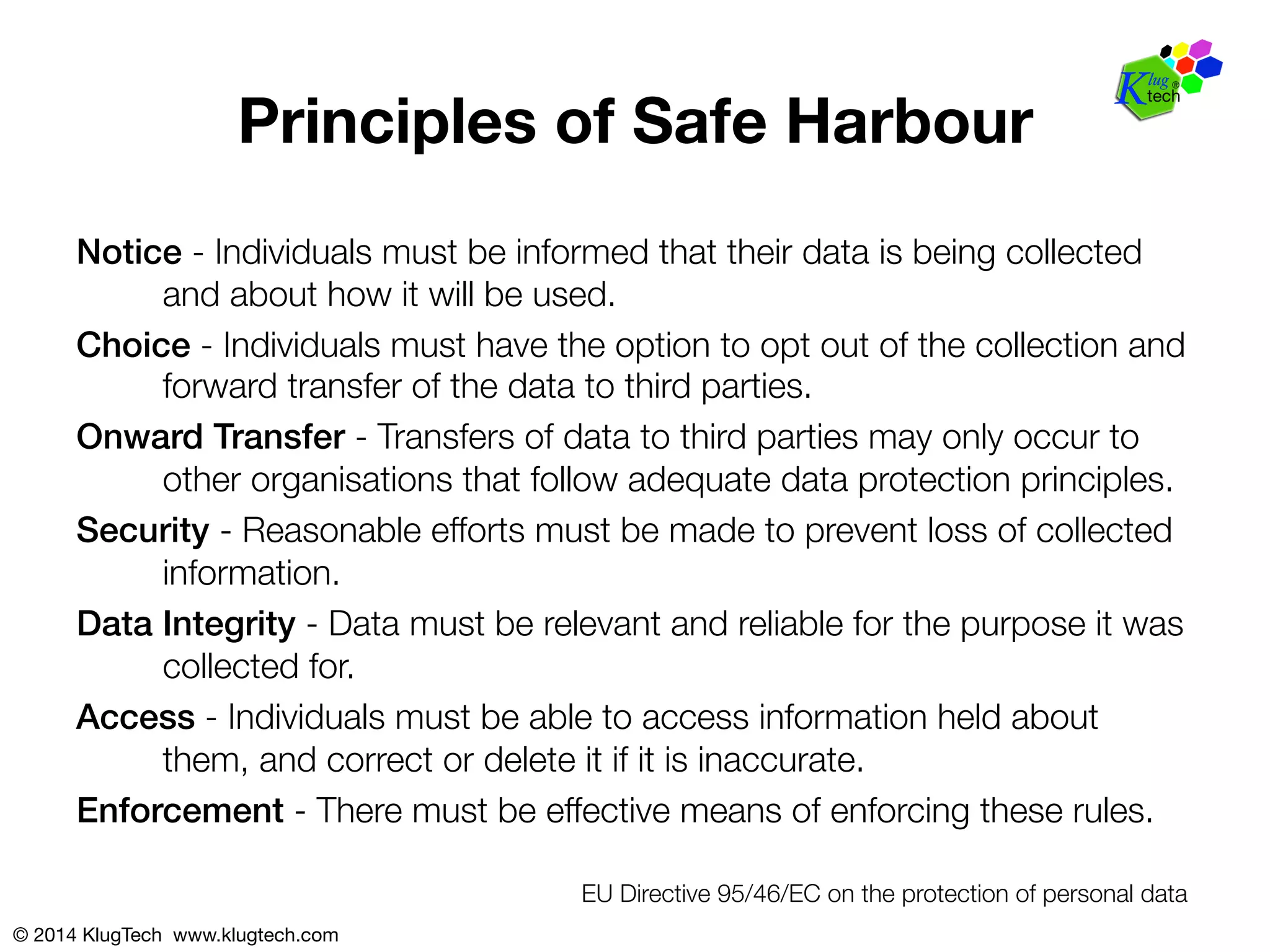 Principles of Safe Harbour 
Notice - Individuals must be informed that their data is being collected 
and about how it will be used. 
Choice - Individuals must have the option to opt out of the collection and 
forward transfer of the data to third parties. 
Onward Transfer - Transfers of data to third parties may only occur to 
other organisations that follow adequate data protection principles. 
Security - Reasonable efforts must be made to prevent loss of collected 
information. 
Data Integrity - Data must be relevant and reliable for the purpose it was 
collected for. 
Access - Individuals must be able to access information held about 
them, and correct or delete it if it is inaccurate. 
Enforcement - There must be effective means of enforcing these rules. 
© 2014 KlugTech www.klugtech.com 
EU Directive 95/46/EC on the protection of personal data 
 