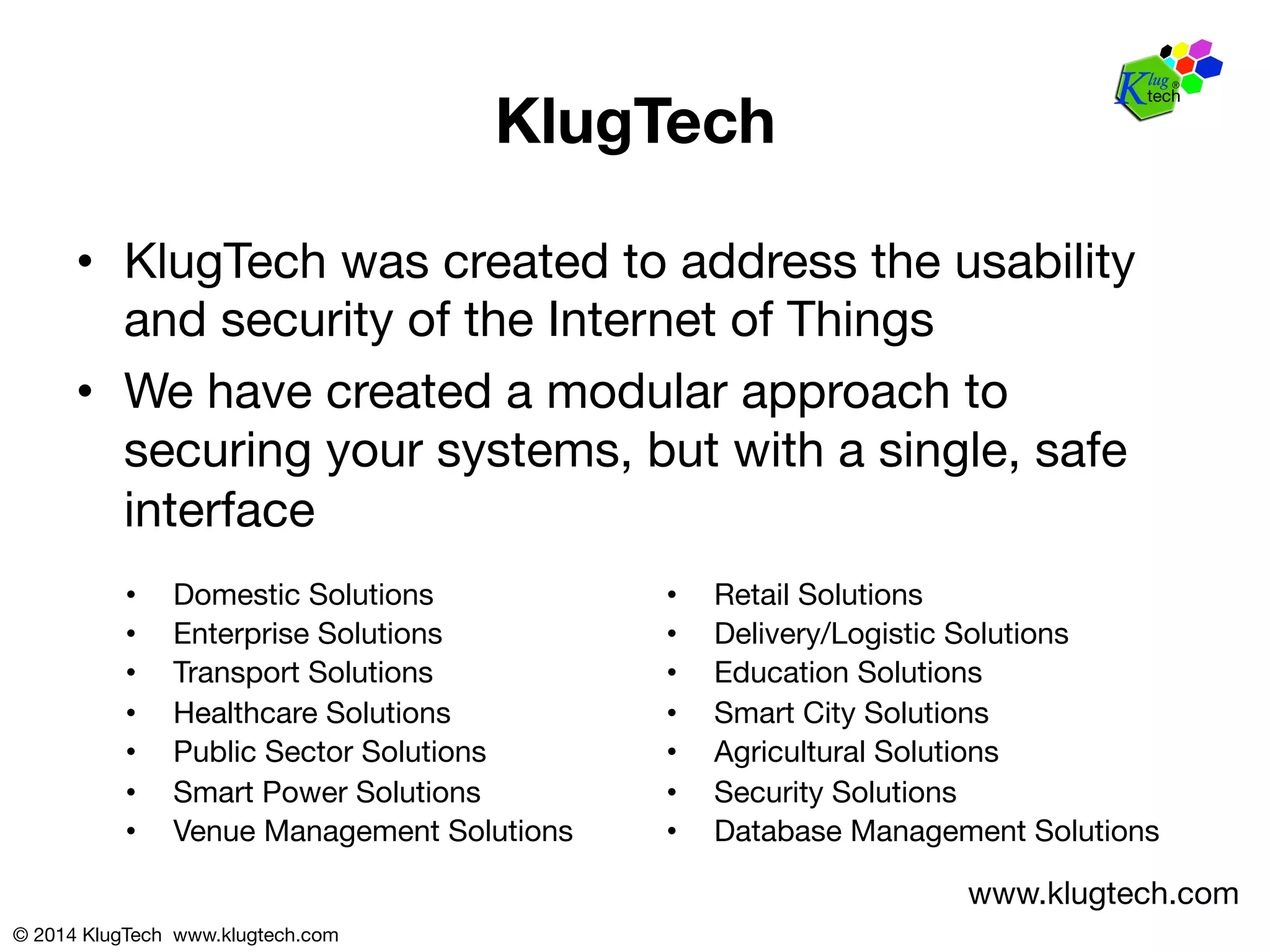 © 2014 KlugTech www.klugtech.com 
KlugTech 
• KlugTech was created to address the usability 
and security of the Internet of Things 
• We have created a modular approach to 
securing your systems, but with a single, safe 
interface 
• Domestic Solutions 
• Enterprise Solutions 
• Transport Solutions 
• Healthcare Solutions 
• Public Sector Solutions 
• Smart Power Solutions 
• Venue Management Solutions 
• Retail Solutions 
• Delivery/Logistic Solutions 
• Education Solutions 
• Smart City Solutions 
• Agricultural Solutions 
• Security Solutions 
• Database Management Solutions 
www.klugtech.com 
