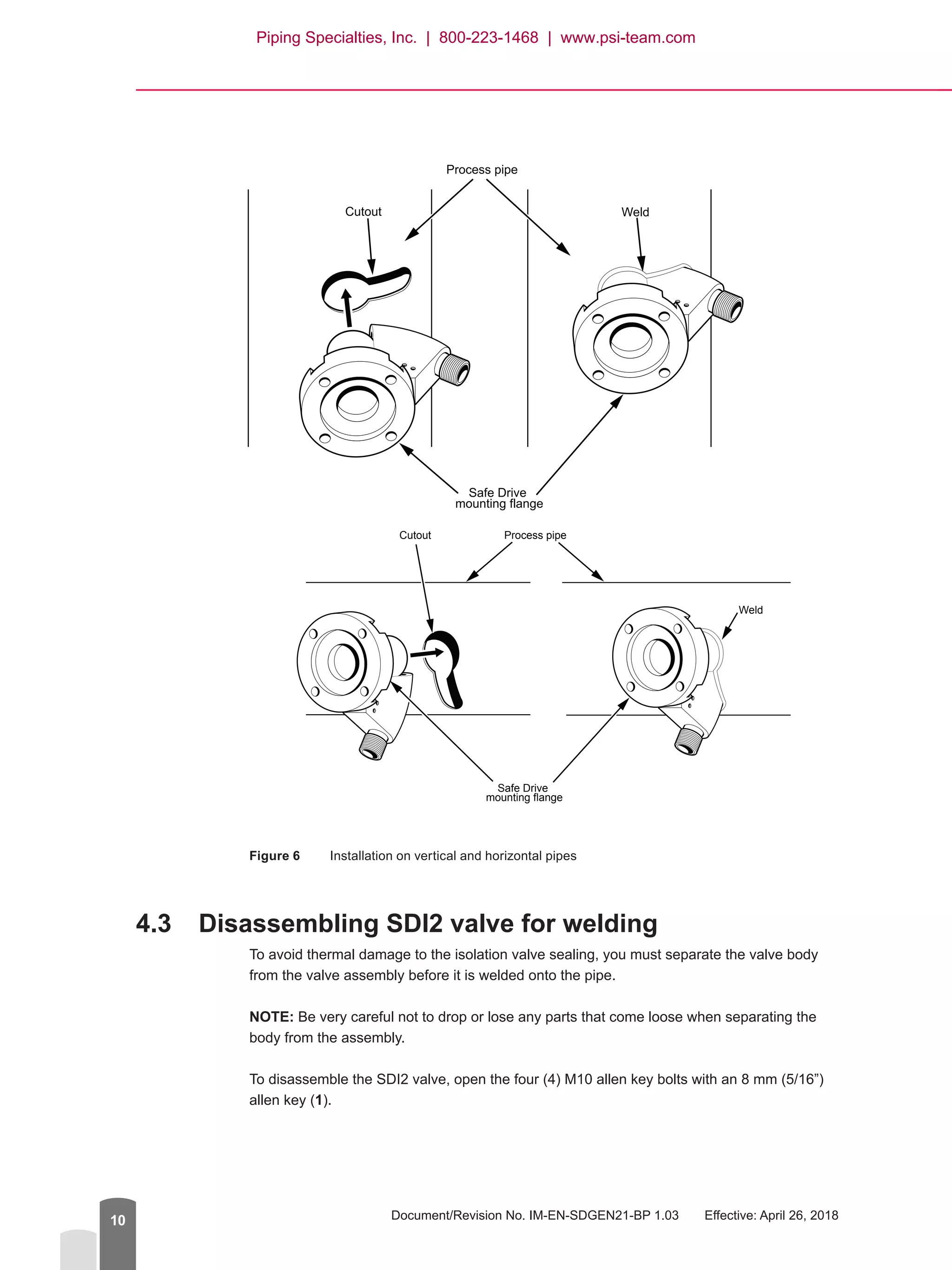 Document/Revision No. IM-EN-SDGEN21-BP 1.03   Effective: April 26, 201810
WeldCutout
Safe Drive
mounting flange
Process pipe
Weld
Cutout
Safe Drive
mounting flange
Process pipe
Figure 6	 Installation on vertical and horizontal pipes
4.3	 Disassembling SDI2 valve for welding
To avoid thermal damage to the isolation valve sealing, you must separate the valve body
from the valve assembly before it is welded onto the pipe.
NOTE: Be very careful not to drop or lose any parts that come loose when separating the
body from the assembly.
To disassemble the SDI2 valve, open the four (4) M10 allen key bolts with an 8 mm (5/16”)
allen key (1).
Piping Specialties, Inc. | 800-223-1468 | www.psi-team.com
 