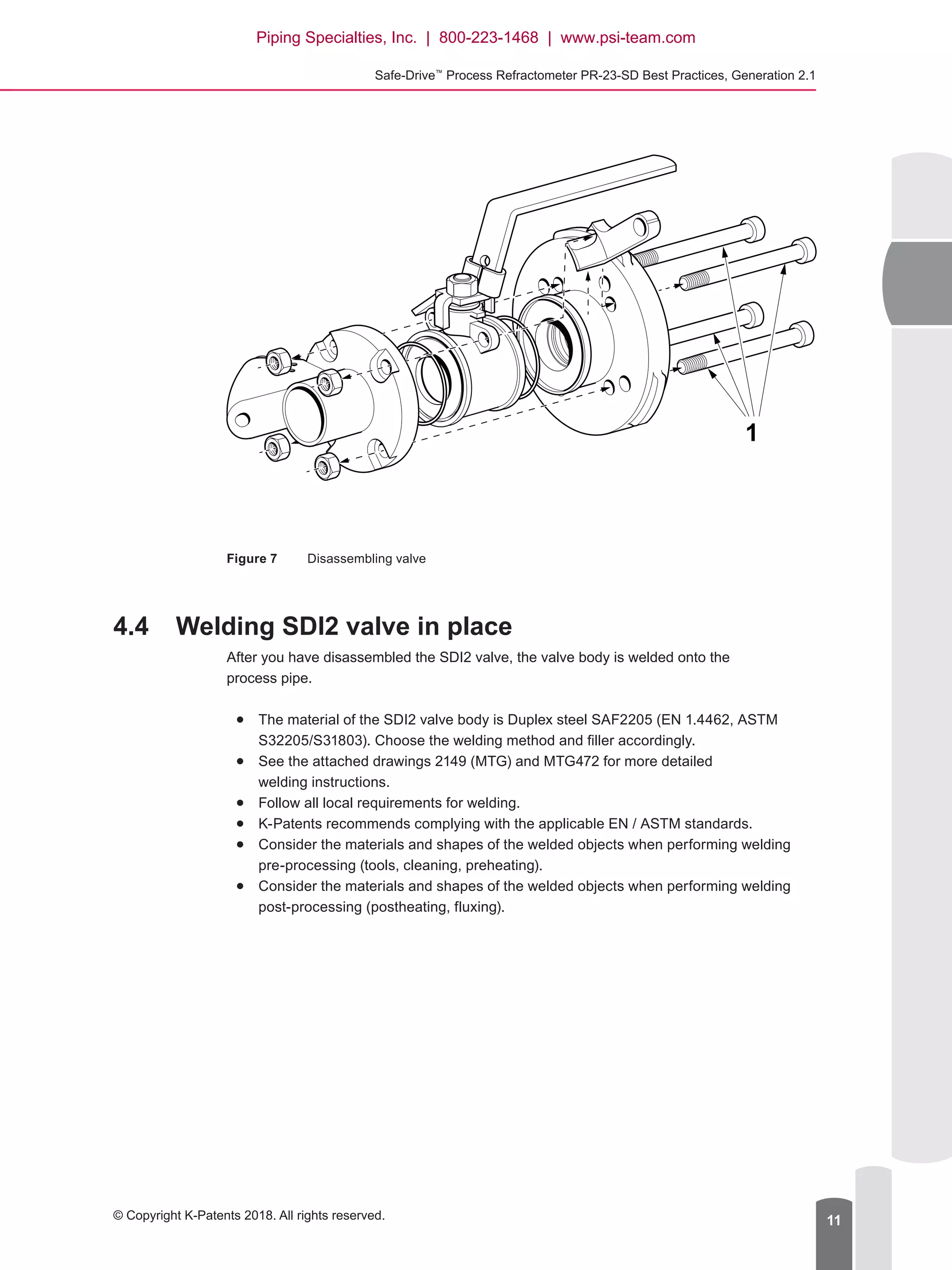 Safe-Drive™
Process Refractometer PR-23-SD Best Practices, Generation 2.1
© Copyright K-Patents 2018. All rights reserved. 11
Figure 7	 Disassembling valve
4.4	 Welding SDI2 valve in place
After you have disassembled the SDI2 valve, the valve body is welded onto the
process pipe.
●● The material of the SDI2 valve body is Duplex steel SAF2205 (EN 1.4462, ASTM
S32205/S31803). Choose the welding method and filler accordingly.
●● See the attached drawings 2149 (MTG) and MTG472 for more detailed
welding instructions.
●● Follow all local requirements for welding.
●● K-Patents recommends complying with the applicable EN / ASTM standards.
●● 	Consider the materials and shapes of the welded objects when performing welding
pre-processing (tools, cleaning, preheating).
●● 	Consider the materials and shapes of the welded objects when performing welding
post-processing (postheating, fluxing).
1
Piping Specialties, Inc. | 800-223-1468 | www.psi-team.com
 