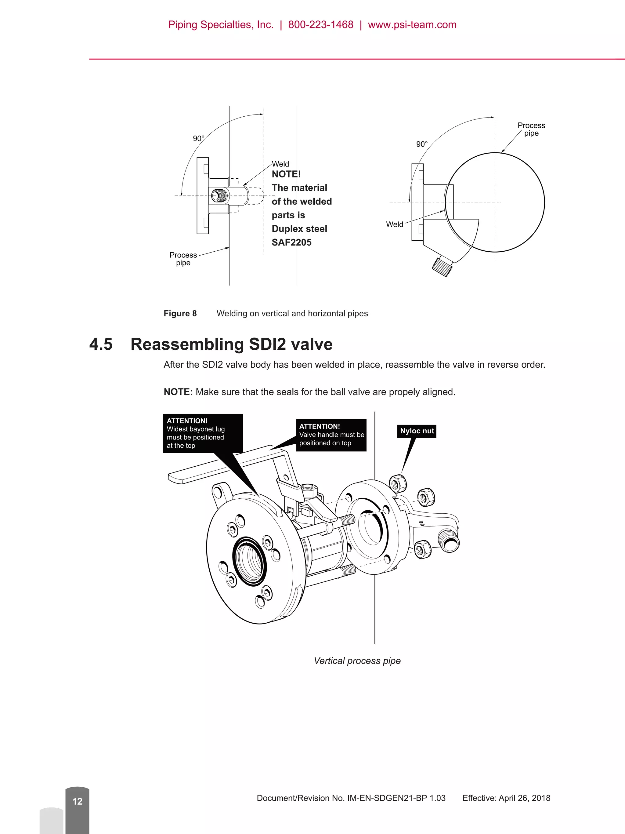 Document/Revision No. IM-EN-SDGEN21-BP 1.03   Effective: April 26, 201812
Figure 8	 Welding on vertical and horizontal pipes
4.5	 Reassembling SDI2 valve
After the SDI2 valve body has been welded in place, reassemble the valve in reverse order.
NOTE: Make sure that the seals for the ball valve are propely aligned.
ATTENTION!
Widest bayonet lug
must be positioned
at the top
ATTENTION!
Valve handle must be
positioned on top
Nyloc nut
Vertical process pipe
90°
Weld
Process
pipe
90°
Weld
Process
pipe
NOTE!
The material
of the welded
parts is
Duplex steel
SAF2205
Piping Specialties, Inc. | 800-223-1468 | www.psi-team.com
 
