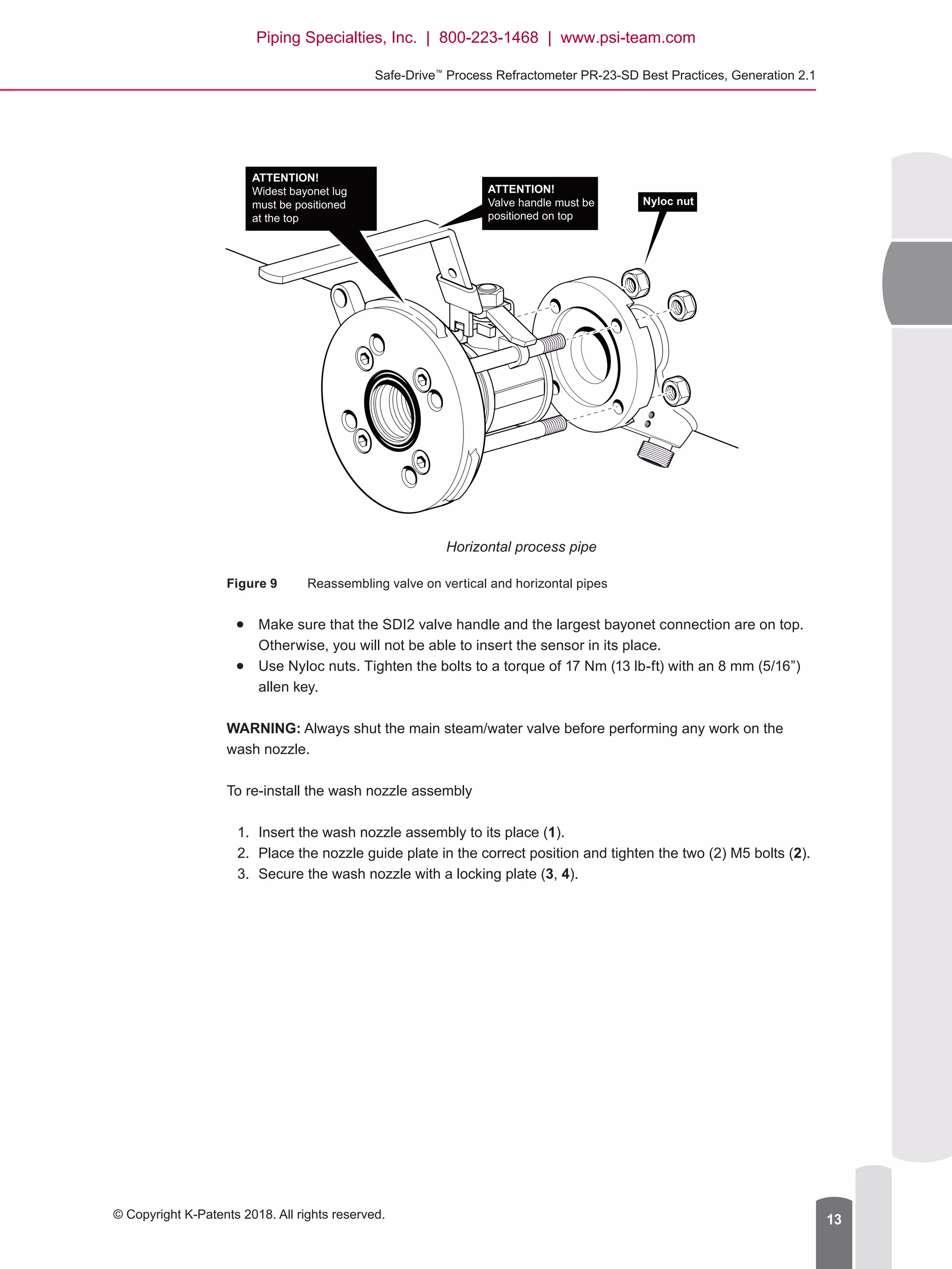 Safe-Drive™
Process Refractometer PR-23-SD Best Practices, Generation 2.1
© Copyright K-Patents 2018. All rights reserved. 13
ATTENTION!
Widest bayonet lug
must be positioned
at the top
ATTENTION!
Valve handle must be
positioned on top
Nyloc nut
Horizontal process pipe
Figure 9	 Reassembling valve on vertical and horizontal pipes
●● Make sure that the SDI2 valve handle and the largest bayonet connection are on top.
Otherwise, you will not be able to insert the sensor in its place.
●● Use Nyloc nuts. Tighten the bolts to a torque of 17 Nm (13 lb-ft) with an 8 mm (5/16”)
allen key.
WARNING: Always shut the main steam/water valve before performing any work on the
wash nozzle.
To re-install the wash nozzle assembly
1.	 Insert the wash nozzle assembly to its place (1).
2.	 Place the nozzle guide plate in the correct position and tighten the two (2) M5 bolts (2).
3.	 Secure the wash nozzle with a locking plate (3, 4).
Piping Specialties, Inc. | 800-223-1468 | www.psi-team.com
 