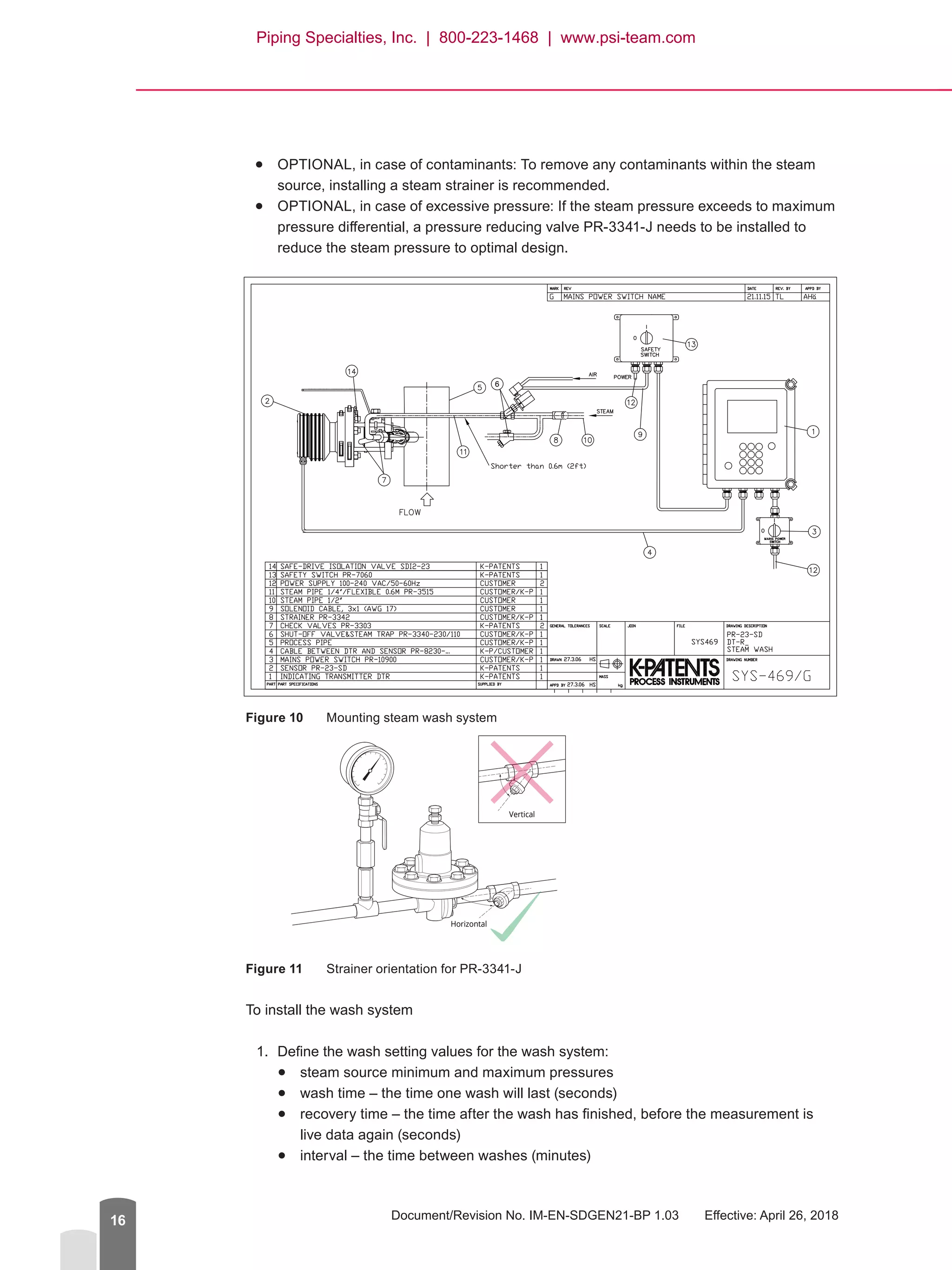 Document/Revision No. IM-EN-SDGEN21-BP 1.03   Effective: April 26, 201816
●● OPTIONAL, in case of contaminants: To remove any contaminants within the steam
source, installing a steam strainer is recommended.
●● OPTIONAL, in case of excessive pressure: If the steam pressure exceeds to maximum
pressure differential, a pressure reducing valve PR-3341-J needs to be installed to
reduce the steam pressure to optimal design.
Figure 10	 Mounting steam wash system
Figure 11	 Strainer orientation for PR-3341-J
To install the wash system
1.	 Define the wash setting values for the wash system:
●● steam source minimum and maximum pressures
●● wash time – the time one wash will last (seconds)
●● recovery time – the time after the wash has finished, before the measurement is
live data again (seconds)
●● interval – the time between washes (minutes)
Horizontal
23SD-035Strainer orientation
Vertical
Piping Specialties, Inc. | 800-223-1468 | www.psi-team.com
 