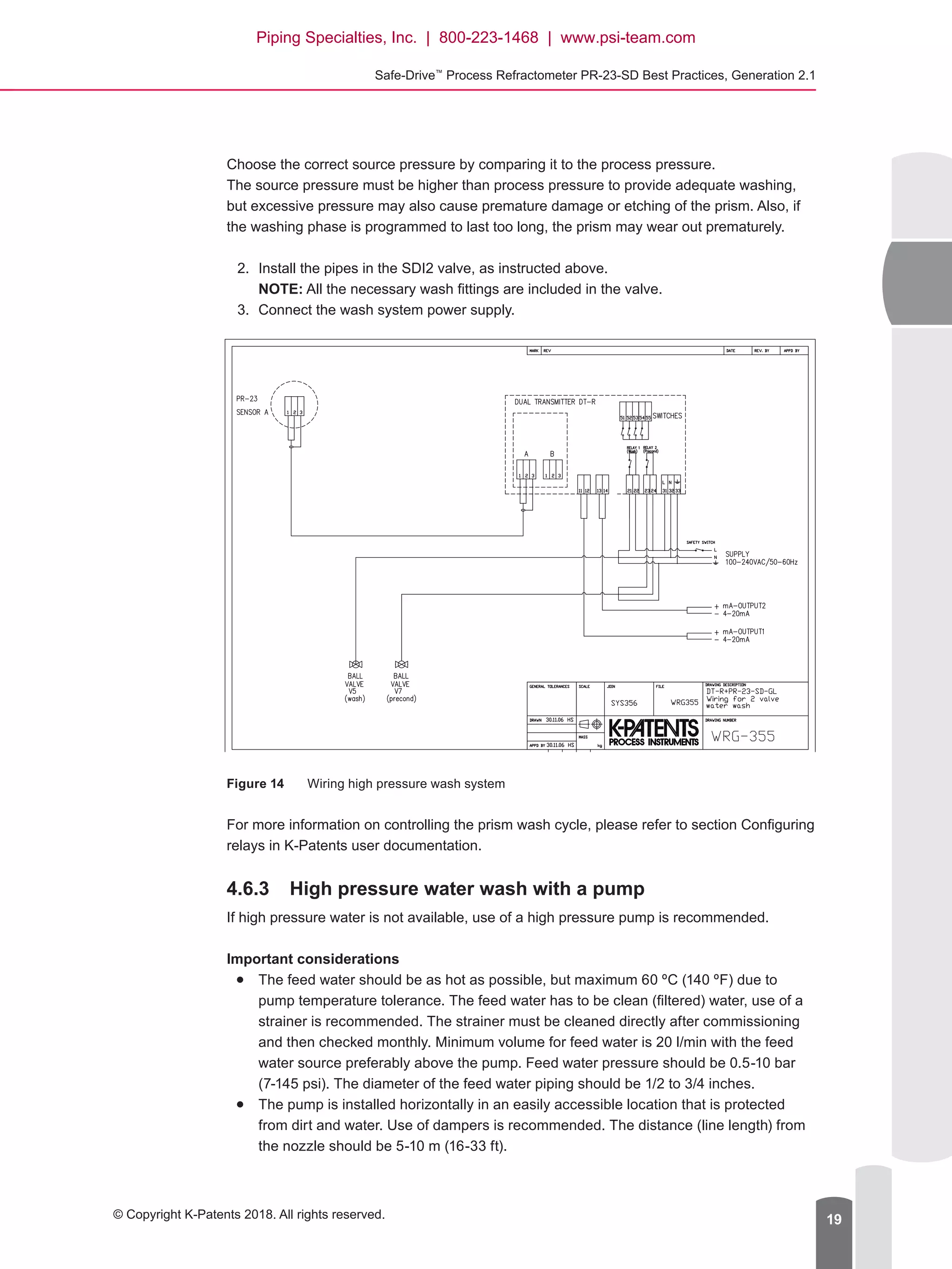 Safe-Drive™
Process Refractometer PR-23-SD Best Practices, Generation 2.1
© Copyright K-Patents 2018. All rights reserved. 19
Choose the correct source pressure by comparing it to the process pressure.
The source pressure must be higher than process pressure to provide adequate washing,
but excessive pressure may also cause premature damage or etching of the prism. Also, if
the washing phase is programmed to last too long, the prism may wear out prematurely.
2.	 Install the pipes in the SDI2 valve, as instructed above.
NOTE: All the necessary wash fittings are included in the valve.
3.	 Connect the wash system power supply.
Figure 14	 Wiring high pressure wash system
For more information on controlling the prism wash cycle, please refer to section Configuring
relays in K-Patents user documentation.
4.6.3	 High pressure water wash with a pump
If high pressure water is not available, use of a high pressure pump is recommended.
Important considerations
●● The feed water should be as hot as possible, but maximum 60 ºC (140 ºF) due to
pump temperature tolerance. The feed water has to be clean (filtered) water, use of a
strainer is recommended. The strainer must be cleaned directly after commissioning
and then checked monthly. Minimum volume for feed water is 20 l/min with the feed
water source preferably above the pump. Feed water pressure should be 0.5-10 bar
(7-145 psi). The diameter of the feed water piping should be 1/2 to 3/4 inches.
●● The pump is installed horizontally in an easily accessible location that is protected
from dirt and water. Use of dampers is recommended. The distance (line length) from
the nozzle should be 5-10 m (16-33 ft).
Piping Specialties, Inc. | 800-223-1468 | www.psi-team.com
 