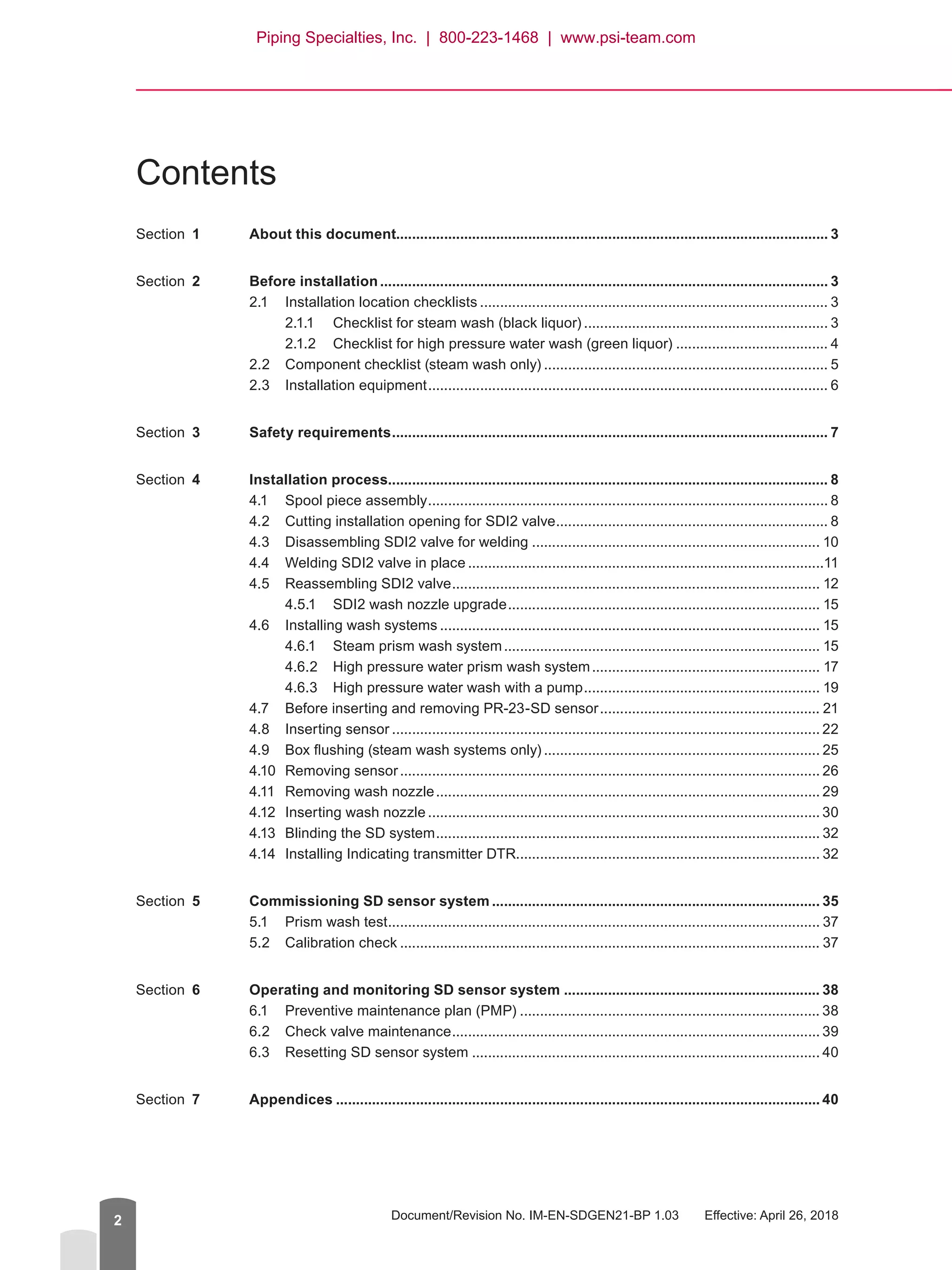 Document/Revision No. IM-EN-SDGEN21-BP 1.03   Effective: April 26, 20182
Contents
Section  1	 About this document............................................................................................................ 3
Section  2	 Before installation................................................................................................................. 3
2.1	 Installation location checklists........................................................................................ 3
2.1.1	 Checklist for steam wash (black liquor).............................................................. 3
2.1.2	 Checklist for high pressure water wash (green liquor)....................................... 4
2.2	 Component checklist (steam wash only)........................................................................ 5
2.3	 Installation equipment..................................................................................................... 6
Section  3	 Safety requirements.............................................................................................................. 7
Section  4	 Installation process............................................................................................................... 8
4.1	 Spool piece assembly..................................................................................................... 8
4.2	 Cutting installation opening for SDI2 valve..................................................................... 8
4.3	 Disassembling SDI2 valve for welding......................................................................... 10
4.4	 Welding SDI2 valve in place..........................................................................................11
4.5	 Reassembling SDI2 valve............................................................................................. 12
4.5.1	 SDI2 wash nozzle upgrade............................................................................... 15
4.6	 Installing wash systems................................................................................................ 15
4.6.1	 Steam prism wash system................................................................................ 15
4.6.2	 High pressure water prism wash system.......................................................... 17
4.6.3	 High pressure water wash with a pump............................................................ 19
4.7	 Before inserting and removing PR-23-SD sensor........................................................ 21
4.8	 Inserting sensor............................................................................................................ 22
4.9	 Box flushing (steam wash systems only)...................................................................... 25
4.10	 Removing sensor.......................................................................................................... 26
4.11	 Removing wash nozzle................................................................................................. 29
4.12	 Inserting wash nozzle................................................................................................... 30
4.13	 Blinding the SD system................................................................................................. 32
4.14	 Installing Indicating transmitter DTR............................................................................ 32
Section  5	 Commissioning SD sensor system................................................................................... 35
5.1	 Prism wash test............................................................................................................. 37
5.2	 Calibration check.......................................................................................................... 37
Section  6	 Operating and monitoring SD sensor system................................................................. 38
6.1	 Preventive maintenance plan (PMP)............................................................................ 38
6.2	 Check valve maintenance............................................................................................. 39
6.3	 Resetting SD sensor system........................................................................................ 40
Section  7	Appendices.......................................................................................................................... 40
Piping Specialties, Inc. | 800-223-1468 | www.psi-team.com
 