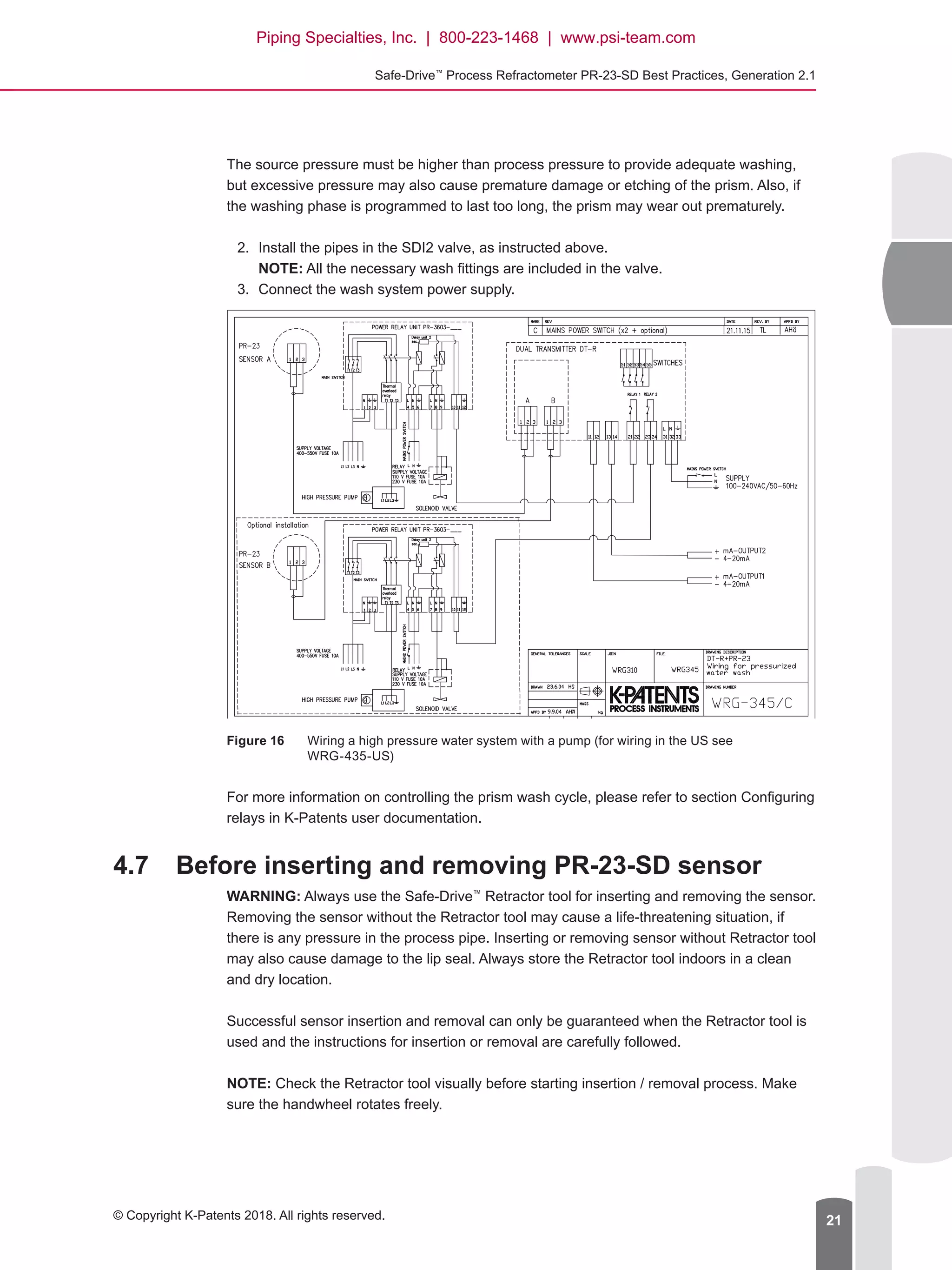 Safe-Drive™
Process Refractometer PR-23-SD Best Practices, Generation 2.1
© Copyright K-Patents 2018. All rights reserved. 21
The source pressure must be higher than process pressure to provide adequate washing,
but excessive pressure may also cause premature damage or etching of the prism. Also, if
the washing phase is programmed to last too long, the prism may wear out prematurely.
2.	 Install the pipes in the SDI2 valve, as instructed above.
NOTE: All the necessary wash fittings are included in the valve.
3.	 Connect the wash system power supply.
Figure 16	 Wiring a high pressure water system with a pump (for wiring in the US see
WRG-435-US)
For more information on controlling the prism wash cycle, please refer to section Configuring
relays in K-Patents user documentation.
4.7	 Before inserting and removing PR-23-SD sensor
WARNING: Always use the Safe-Drive™
Retractor tool for inserting and removing the sensor.
Removing the sensor without the Retractor tool may cause a life-threatening situation, if
there is any pressure in the process pipe. Inserting or removing sensor without Retractor tool
may also cause damage to the lip seal. Always store the Retractor tool indoors in a clean
and dry location.
Successful sensor insertion and removal can only be guaranteed when the Retractor tool is
used and the instructions for insertion or removal are carefully followed.
NOTE: Check the Retractor tool visually before starting insertion / removal process. Make
sure the handwheel rotates freely.
Piping Specialties, Inc. | 800-223-1468 | www.psi-team.com
 
