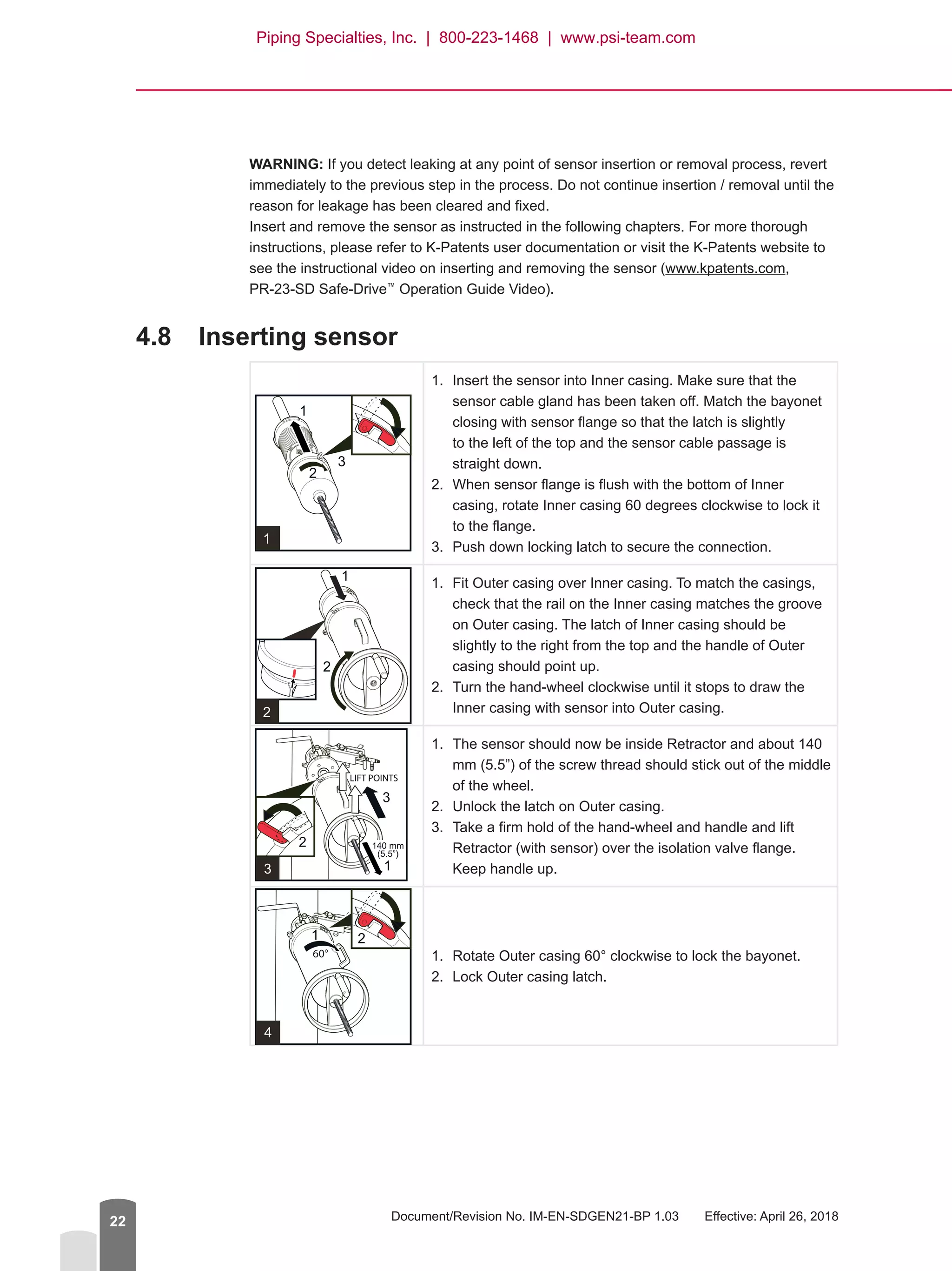 Document/Revision No. IM-EN-SDGEN21-BP 1.03   Effective: April 26, 201822
WARNING: If you detect leaking at any point of sensor insertion or removal process, revert
immediately to the previous step in the process. Do not continue insertion / removal until the
reason for leakage has been cleared and fixed.
Insert and remove the sensor as instructed in the following chapters. For more thorough
instructions, please refer to K-Patents user documentation or visit the K-Patents website to
see the instructional video on inserting and removing the sensor (www.kpatents.com,
PR-23-SD Safe-Drive™
Operation Guide Video).
4.8	 Inserting sensor
1.	 Insert the sensor into Inner casing. Make sure that the
sensor cable gland has been taken off. Match the bayonet
closing with sensor flange so that the latch is slightly
to the left of the top and the sensor cable passage is
straight down.
2.	 When sensor flange is flush with the bottom of Inner
casing, rotate Inner casing 60 degrees clockwise to lock it
to the flange.
3.	 Push down locking latch to secure the connection.
1.	 Fit Outer casing over Inner casing. To match the casings,
check that the rail on the Inner casing matches the groove
on Outer casing. The latch of Inner casing should be
slightly to the right from the top and the handle of Outer
casing should point up.
2.	 Turn the hand-wheel clockwise until it stops to draw the
Inner casing with sensor into Outer casing.
1.	 The sensor should now be inside Retractor and about 140
mm (5.5”) of the screw thread should stick out of the middle
of the wheel.
2.	 Unlock the latch on Outer casing.
3.	 Take a firm hold of the hand-wheel and handle and lift
Retractor (with sensor) over the isolation valve flange.
Keep handle up.
1.	 Rotate Outer casing 60° clockwise to lock the bayonet.
2.	 Lock Outer casing latch.
Piping Specialties, Inc. | 800-223-1468 | www.psi-team.com
 