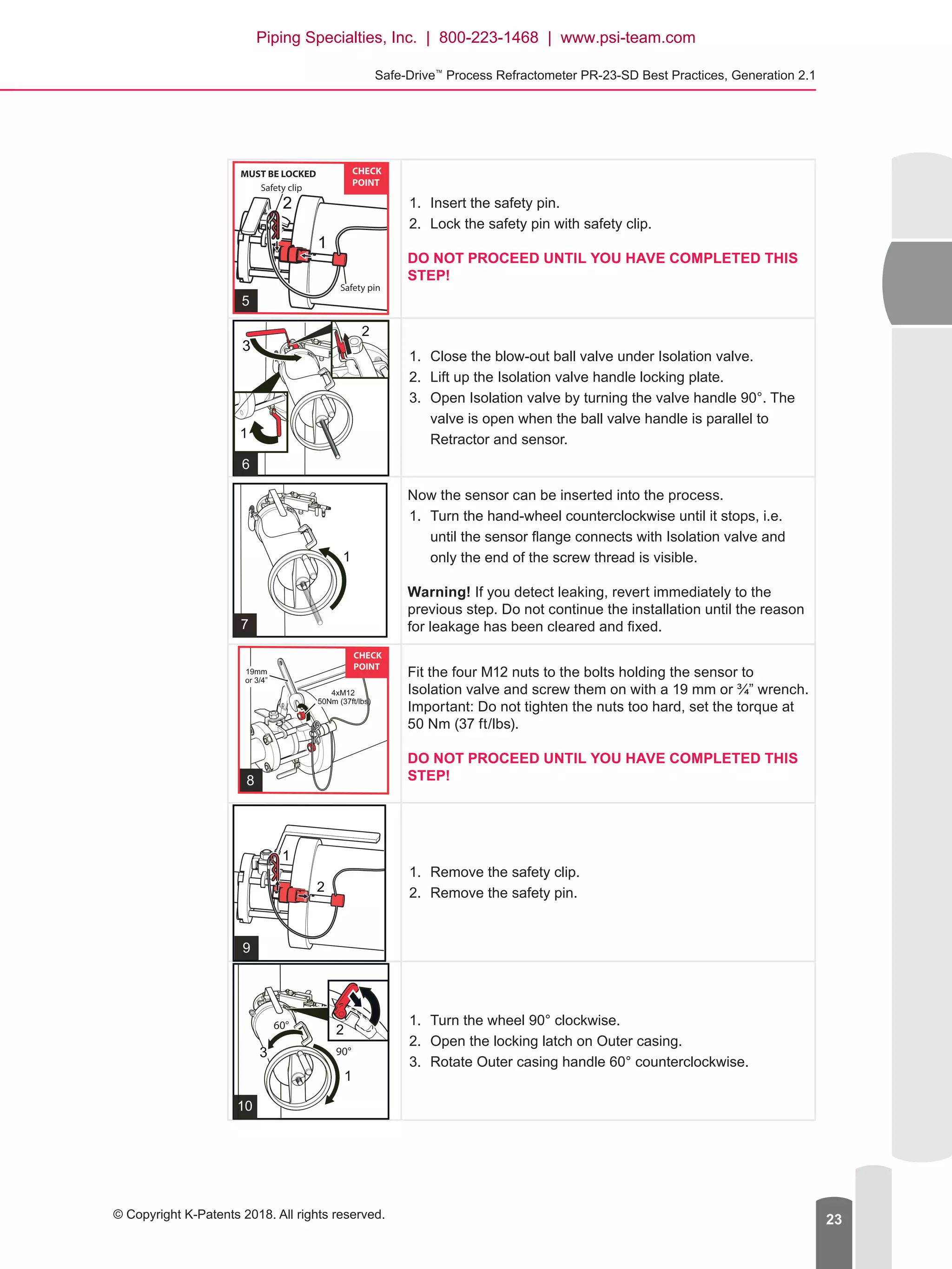 Safe-Drive™
Process Refractometer PR-23-SD Best Practices, Generation 2.1
© Copyright K-Patents 2018. All rights reserved. 23
1.	 Insert the safety pin.
2.	 Lock the safety pin with safety clip.
DO NOT PROCEED UNTIL YOU HAVE COMPLETED THIS
STEP!
1.	 Close the blow-out ball valve under Isolation valve.
2.	 Lift up the Isolation valve handle locking plate.
3.	 Open Isolation valve by turning the valve handle 90°. The
valve is open when the ball valve handle is parallel to
Retractor and sensor.
Now the sensor can be inserted into the process.
1.	 Turn the hand-wheel counterclockwise until it stops, i.e.
until the sensor flange connects with Isolation valve and
only the end of the screw thread is visible.
Warning! If you detect leaking, revert immediately to the
previous step. Do not continue the installation until the reason
for leakage has been cleared and fixed.
Fit the four M12 nuts to the bolts holding the sensor to
Isolation valve and screw them on with a 19 mm or ¾” wrench.
Important: Do not tighten the nuts too hard, set the torque at
50 Nm (37 ft/lbs).
DO NOT PROCEED UNTIL YOU HAVE COMPLETED THIS
STEP!
1.	 Remove the safety clip.
2.	 Remove the safety pin.
1.	 Turn the wheel 90° clockwise.
2.	 Open the locking latch on Outer casing.
3.	 Rotate Outer casing handle 60° counterclockwise.
Piping Specialties, Inc. | 800-223-1468 | www.psi-team.com
 