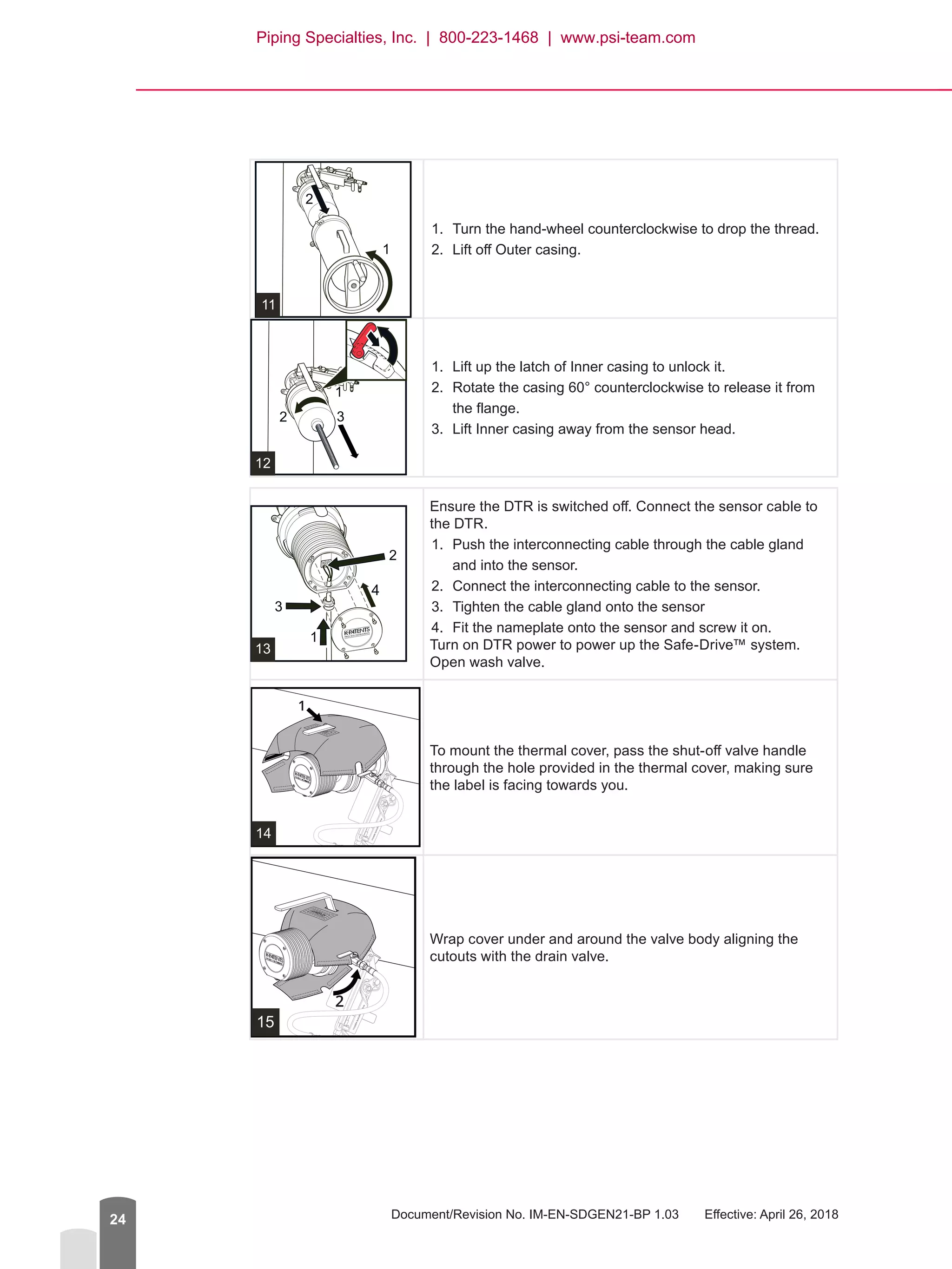 Document/Revision No. IM-EN-SDGEN21-BP 1.03   Effective: April 26, 201824
1.	 Turn the hand-wheel counterclockwise to drop the thread.
2.	 Lift off Outer casing.
1.	 Lift up the latch of Inner casing to unlock it.
2.	 Rotate the casing 60° counterclockwise to release it from
the flange.
3.	 Lift Inner casing away from the sensor head.
Ensure the DTR is switched off. Connect the sensor cable to
the DTR.
1.	 Push the interconnecting cable through the cable gland
and into the sensor.
2.	 Connect the interconnecting cable to the sensor.
3.	 Tighten the cable gland onto the sensor
4.	 Fit the nameplate onto the sensor and screw it on.
Turn on DTR power to power up the Safe-Drive™ system.
Open wash valve.
14
To mount the thermal cover, pass the shut-off valve handle
through the hole provided in the thermal cover, making sure
the label is facing towards you.
15
Wrap cover under and around the valve body aligning the
cutouts with the drain valve.
Piping Specialties, Inc. | 800-223-1468 | www.psi-team.com
 