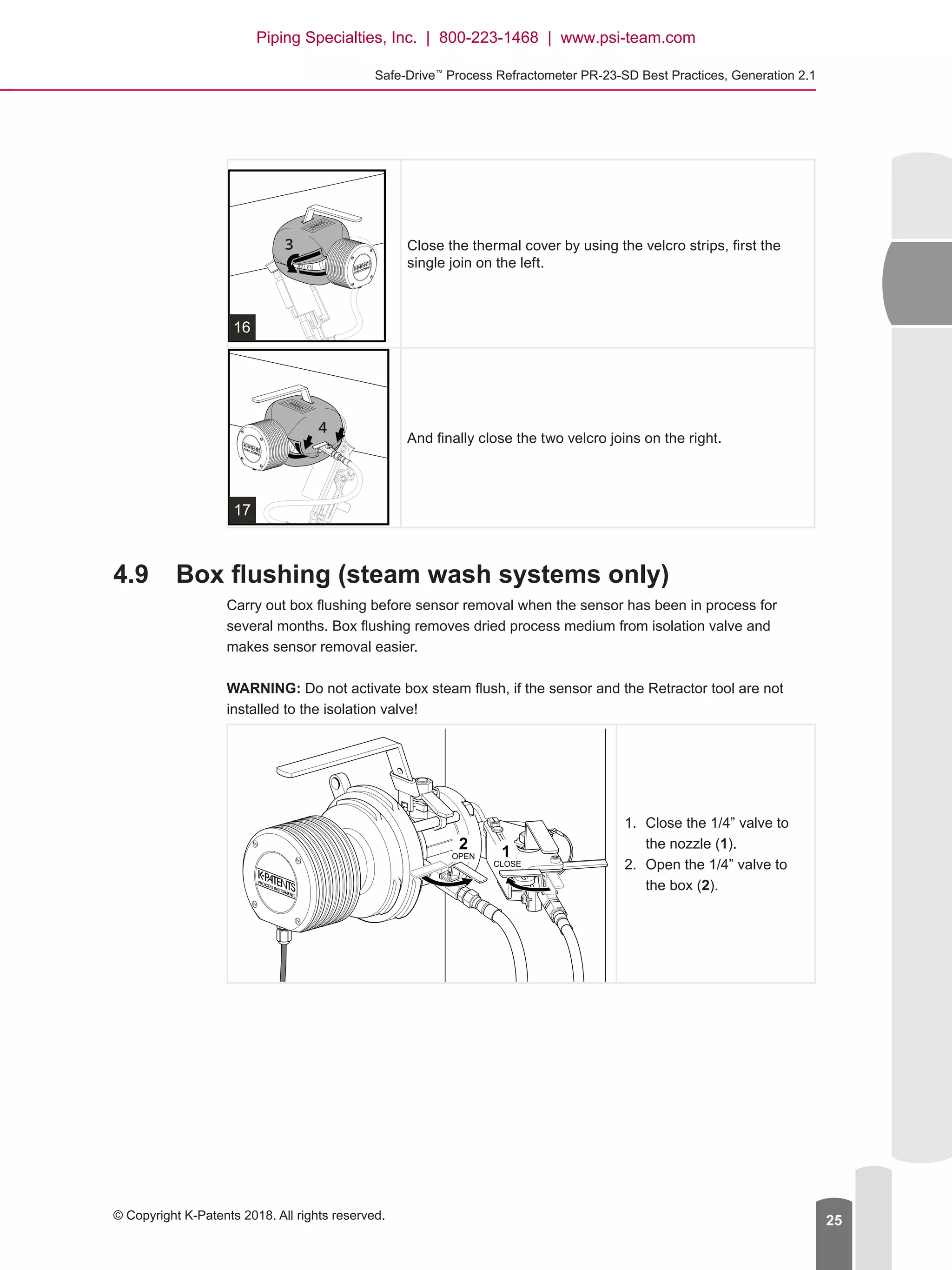 Safe-Drive™
Process Refractometer PR-23-SD Best Practices, Generation 2.1
© Copyright K-Patents 2018. All rights reserved. 25
16
Close the thermal cover by using the velcro strips, first the
single join on the left.
17
And finally close the two velcro joins on the right.
4.9	 Box flushing (steam wash systems only)
Carry out box flushing before sensor removal when the sensor has been in process for
several months. Box flushing removes dried process medium from isolation valve and
makes sensor removal easier.
WARNING: Do not activate box steam flush, if the sensor and the Retractor tool are not
installed to the isolation valve!
1.	 Close the 1/4” valve to
the nozzle (1).
2.	 Open the 1/4” valve to
the box (2).
12
OPEN
CLOSE
Piping Specialties, Inc. | 800-223-1468 | www.psi-team.com
 