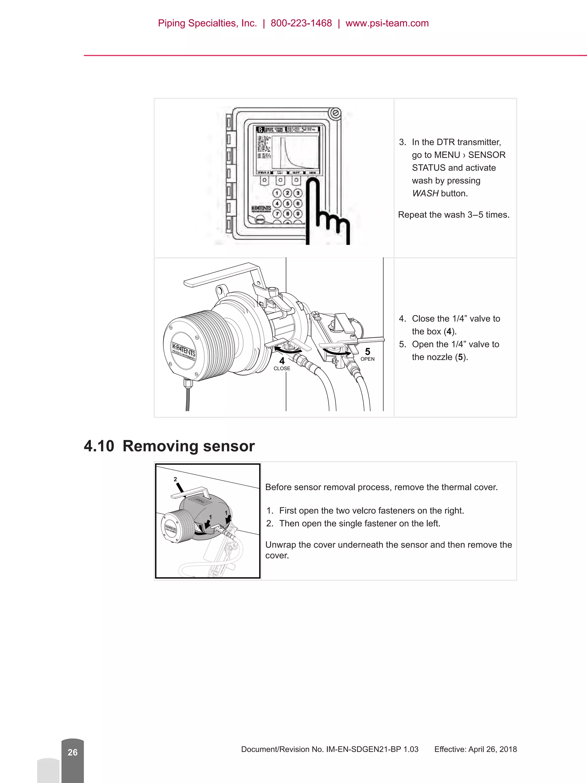 Document/Revision No. IM-EN-SDGEN21-BP 1.03   Effective: April 26, 201826
3.	 In the DTR transmitter,
go to MENU › SENSOR
STATUS and activate
wash by pressing
WASH button.
Repeat the wash 3–5 times.
4.	 Close the 1/4” valve to
the box (4).
5.	 Open the 1/4” valve to
the nozzle (5).
4.10	 Removing sensor
1
1
2
Before sensor removal process, remove the thermal cover.
1.	 First open the two velcro fasteners on the right.
2.	 Then open the single fastener on the left.
Unwrap the cover underneath the sensor and then remove the
cover.
5
4
CLOSE
OPEN
Piping Specialties, Inc. | 800-223-1468 | www.psi-team.com
 