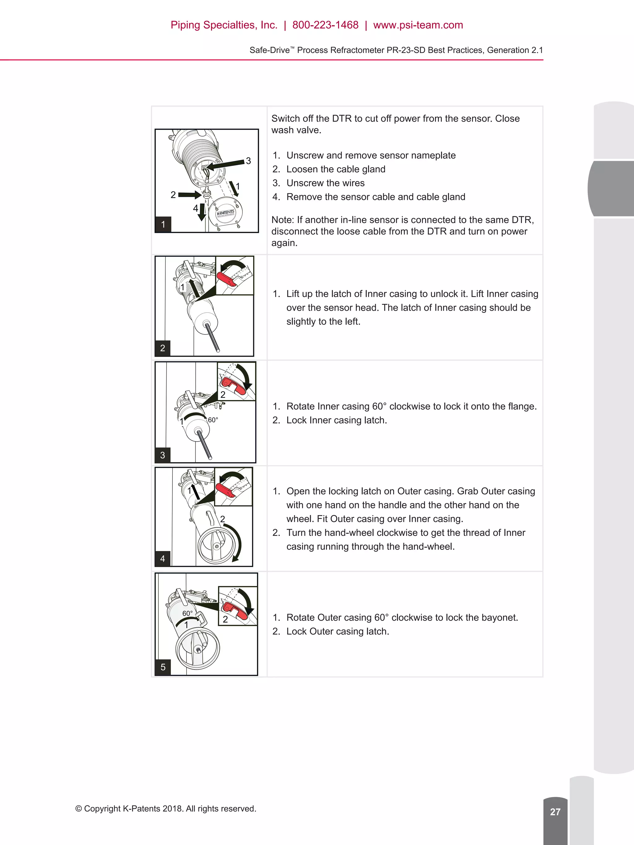 Safe-Drive™
Process Refractometer PR-23-SD Best Practices, Generation 2.1
© Copyright K-Patents 2018. All rights reserved. 27
Switch off the DTR to cut off power from the sensor. Close
wash valve.
1.	 Unscrew and remove sensor nameplate
2.	 Loosen the cable gland
3.	 Unscrew the wires
4.	 Remove the sensor cable and cable gland
Note: If another in-line sensor is connected to the same DTR,
disconnect the loose cable from the DTR and turn on power
again.
1.	 Lift up the latch of Inner casing to unlock it. Lift Inner casing
over the sensor head. The latch of Inner casing should be
slightly to the left.
1.	 Rotate Inner casing 60° clockwise to lock it onto the flange.
2.	 Lock Inner casing latch.
1.	 Open the locking latch on Outer casing. Grab Outer casing
with one hand on the handle and the other hand on the
wheel. Fit Outer casing over Inner casing.
2.	 Turn the hand-wheel clockwise to get the thread of Inner
casing running through the hand-wheel.
1.	 Rotate Outer casing 60° clockwise to lock the bayonet.
2.	 Lock Outer casing latch.
Piping Specialties, Inc. | 800-223-1468 | www.psi-team.com
 