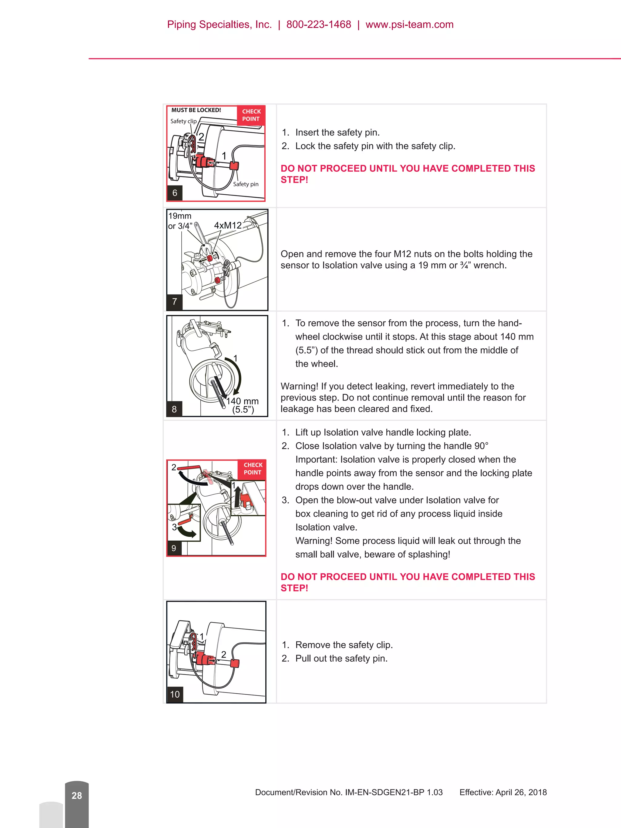 Document/Revision No. IM-EN-SDGEN21-BP 1.03   Effective: April 26, 201828
1.	 Insert the safety pin.
2.	 Lock the safety pin with the safety clip.
DO NOT PROCEED UNTIL YOU HAVE COMPLETED THIS
STEP!
Open and remove the four M12 nuts on the bolts holding the
sensor to Isolation valve using a 19 mm or ¾” wrench.
1.	 To remove the sensor from the process, turn the hand-
wheel clockwise until it stops. At this stage about 140 mm
(5.5”) of the thread should stick out from the middle of
the wheel.
Warning! If you detect leaking, revert immediately to the
previous step. Do not continue removal until the reason for
leakage has been cleared and fixed.
1.	 Lift up Isolation valve handle locking plate.
2.	 Close Isolation valve by turning the handle 90°
Important: Isolation valve is properly closed when the
handle points away from the sensor and the locking plate
drops down over the handle.
3.	 Open the blow-out valve under Isolation valve for
box cleaning to get rid of any process liquid inside
Isolation valve.
Warning! Some process liquid will leak out through the
small ball valve, beware of splashing!
DO NOT PROCEED UNTIL YOU HAVE COMPLETED THIS
STEP!
1.	 Remove the safety clip.
2.	 Pull out the safety pin.
Piping Specialties, Inc. | 800-223-1468 | www.psi-team.com
 
