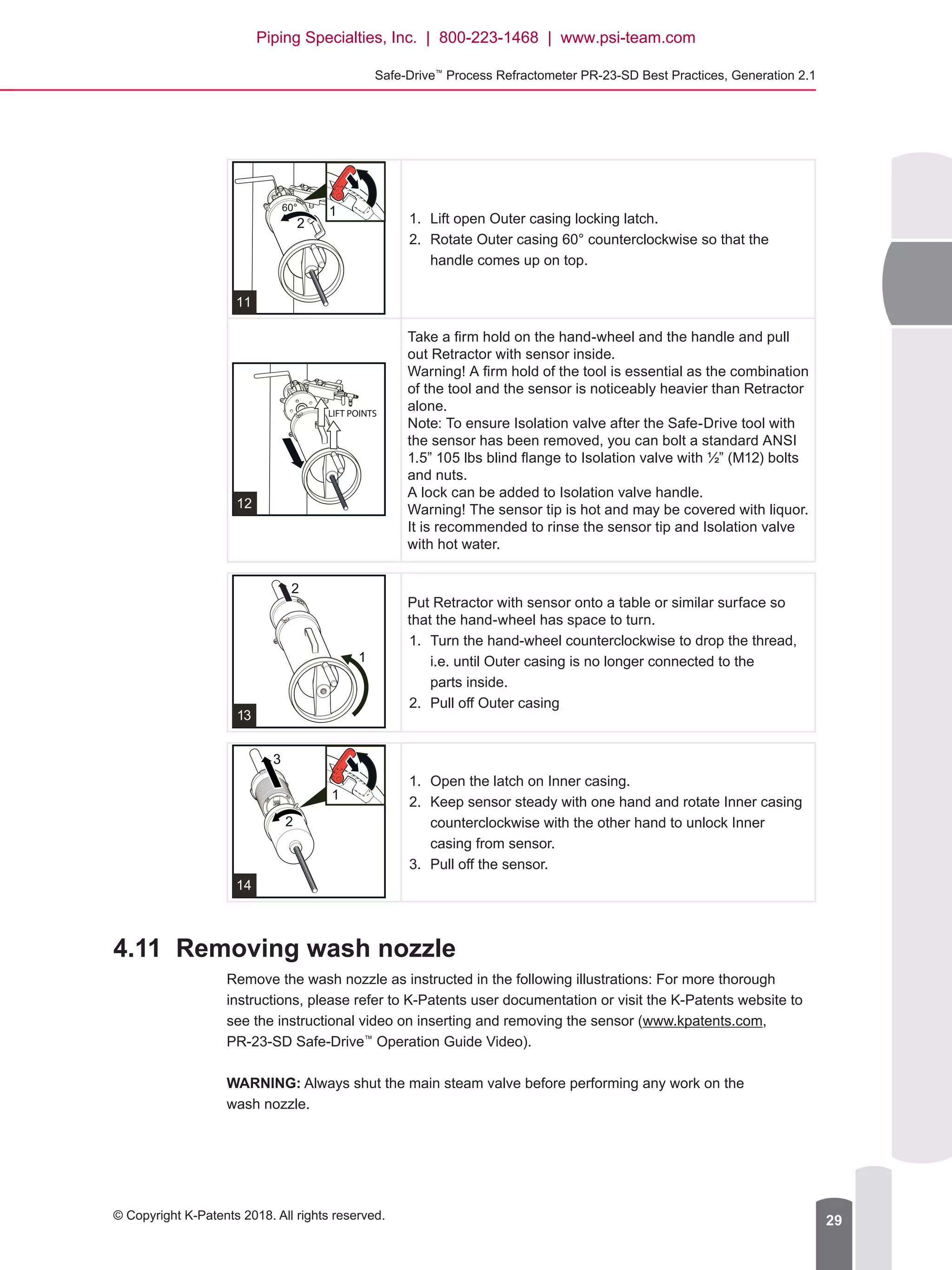 Safe-Drive™
Process Refractometer PR-23-SD Best Practices, Generation 2.1
© Copyright K-Patents 2018. All rights reserved. 29
1.	 Lift open Outer casing locking latch.
2.	 Rotate Outer casing 60° counterclockwise so that the
handle comes up on top.
Take a firm hold on the hand-wheel and the handle and pull
out Retractor with sensor inside.
Warning! A firm hold of the tool is essential as the combination
of the tool and the sensor is noticeably heavier than Retractor
alone.
Note: To ensure Isolation valve after the Safe-Drive tool with
the sensor has been removed, you can bolt a standard ANSI
1.5” 105 lbs blind flange to Isolation valve with ½” (M12) bolts
and nuts.
A lock can be added to Isolation valve handle.
Warning! The sensor tip is hot and may be covered with liquor.
It is recommended to rinse the sensor tip and Isolation valve
with hot water.
Put Retractor with sensor onto a table or similar surface so
that the hand-wheel has space to turn.
1.	 Turn the hand-wheel counterclockwise to drop the thread,
i.e. until Outer casing is no longer connected to the
parts inside.
2.	 Pull off Outer casing
1.	 Open the latch on Inner casing.
2.	 Keep sensor steady with one hand and rotate Inner casing
counterclockwise with the other hand to unlock Inner
casing from sensor.
3.	 Pull off the sensor.
4.11	 Removing wash nozzle
Remove the wash nozzle as instructed in the following illustrations: For more thorough
instructions, please refer to K-Patents user documentation or visit the K-Patents website to
see the instructional video on inserting and removing the sensor (www.kpatents.com,
PR-23-SD Safe-Drive™
Operation Guide Video).
WARNING: Always shut the main steam valve before performing any work on the
wash nozzle.
Piping Specialties, Inc. | 800-223-1468 | www.psi-team.com
 
