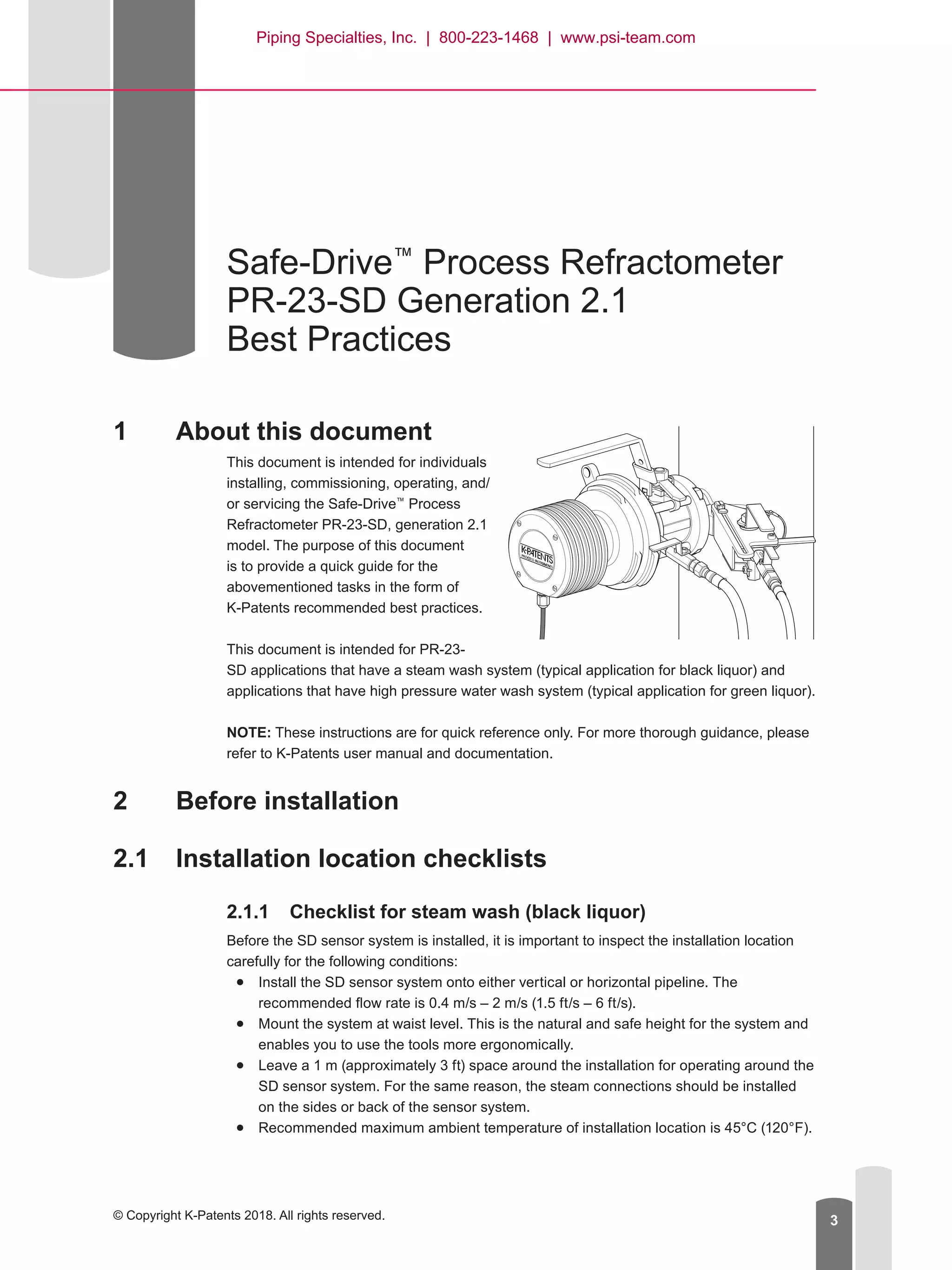 © Copyright K-Patents 2018. All rights reserved. 3
Safe-Drive™
Process Refractometer
PR-23-SD Generation 2.1
Best Practices
1	 About this document
This document is intended for individuals
installing, commissioning, operating, and/
or servicing the Safe-Drive™
Process
Refractometer PR-23-SD, generation 2.1
model. The purpose of this document
is to provide a quick guide for the
abovementioned tasks in the form of
K-Patents recommended best practices.
This document is intended for PR-23-
SD applications that have a steam wash system (typical application for black liquor) and
applications that have high pressure water wash system (typical application for green liquor).
NOTE: These instructions are for quick reference only. For more thorough guidance, please
refer to K-Patents user manual and documentation.
2	 Before installation
2.1	 Installation location checklists
2.1.1	 Checklist for steam wash (black liquor)
Before the SD sensor system is installed, it is important to inspect the installation location
carefully for the following conditions:
●● Install the SD sensor system onto either vertical or horizontal pipeline. The
recommended flow rate is 0.4 m/s – 2 m/s (1.5 ft/s – 6 ft/s).
●● Mount the system at waist level. This is the natural and safe height for the system and
enables you to use the tools more ergonomically.
●● Leave a 1 m (approximately 3 ft) space around the installation for operating around the
SD sensor system. For the same reason, the steam connections should be installed
on the sides or back of the sensor system.
●● Recommended maximum ambient temperature of installation location is 45°C (120°F).
Piping Specialties, Inc. | 800-223-1468 | www.psi-team.com
 