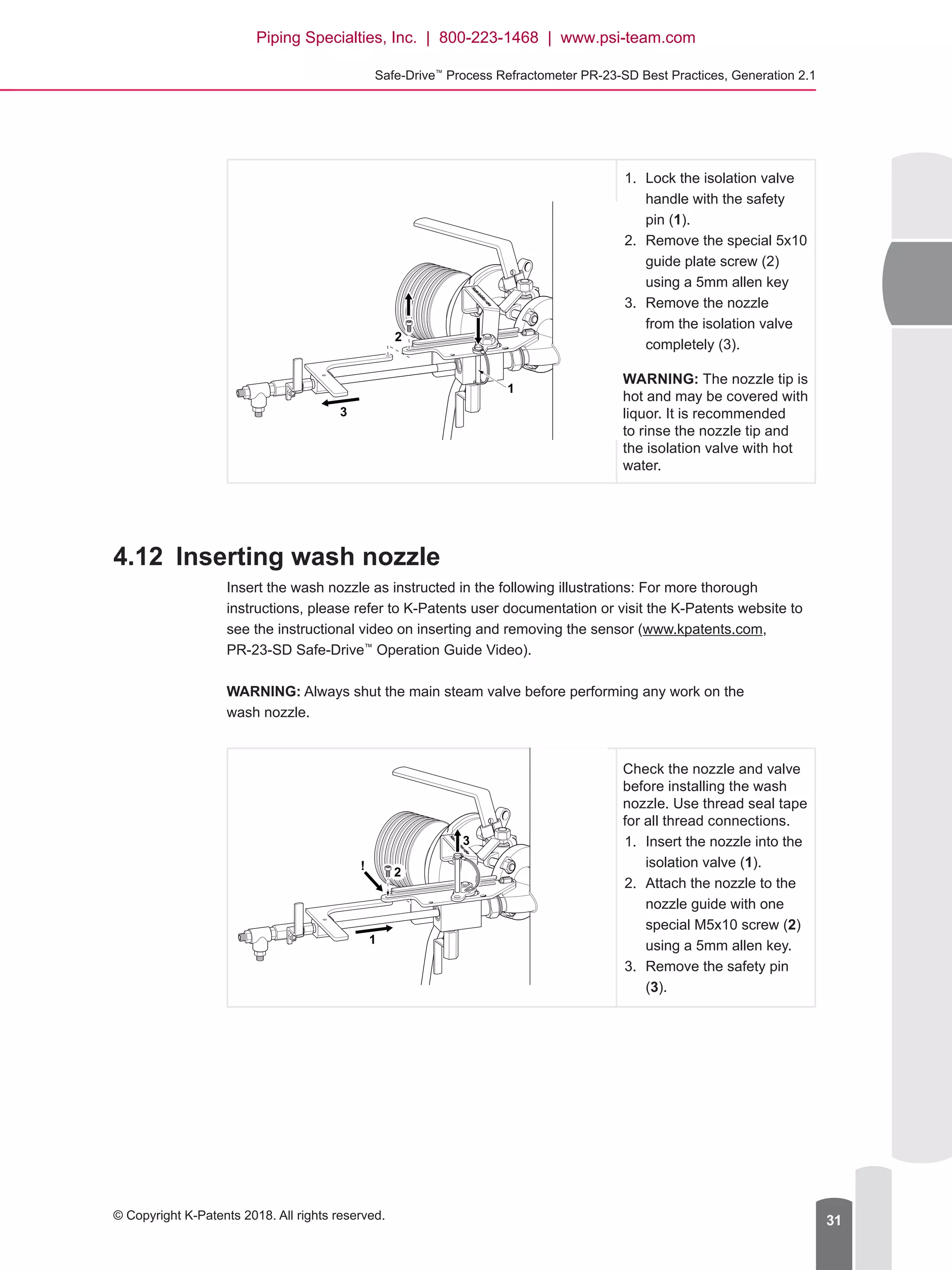 Safe-Drive™
Process Refractometer PR-23-SD Best Practices, Generation 2.1
© Copyright K-Patents 2018. All rights reserved. 31
1
2
3
1.	 Lock the isolation valve
handle with the safety
pin (1).
2.	 Remove the special 5x10
guide plate screw (2)
using a 5mm allen key
3.	 Remove the nozzle
from the isolation valve
completely (3).
WARNING: The nozzle tip is
hot and may be covered with
liquor. It is recommended
to rinse the nozzle tip and
the isolation valve with hot
water.
4.12	 Inserting wash nozzle
Insert the wash nozzle as instructed in the following illustrations: For more thorough
instructions, please refer to K-Patents user documentation or visit the K-Patents website to
see the instructional video on inserting and removing the sensor (www.kpatents.com,
PR-23-SD Safe-Drive™
Operation Guide Video).
WARNING: Always shut the main steam valve before performing any work on the
wash nozzle.
Check the nozzle and valve
before installing the wash
nozzle. Use thread seal tape
for all thread connections.
1.	 Insert the nozzle into the
isolation valve (1).
2.	 Attach the nozzle to the
nozzle guide with one
special M5x10 screw (2)
using a 5mm allen key.
3.	 Remove the safety pin
(3).
1
3
2
!
Piping Specialties, Inc. | 800-223-1468 | www.psi-team.com
 