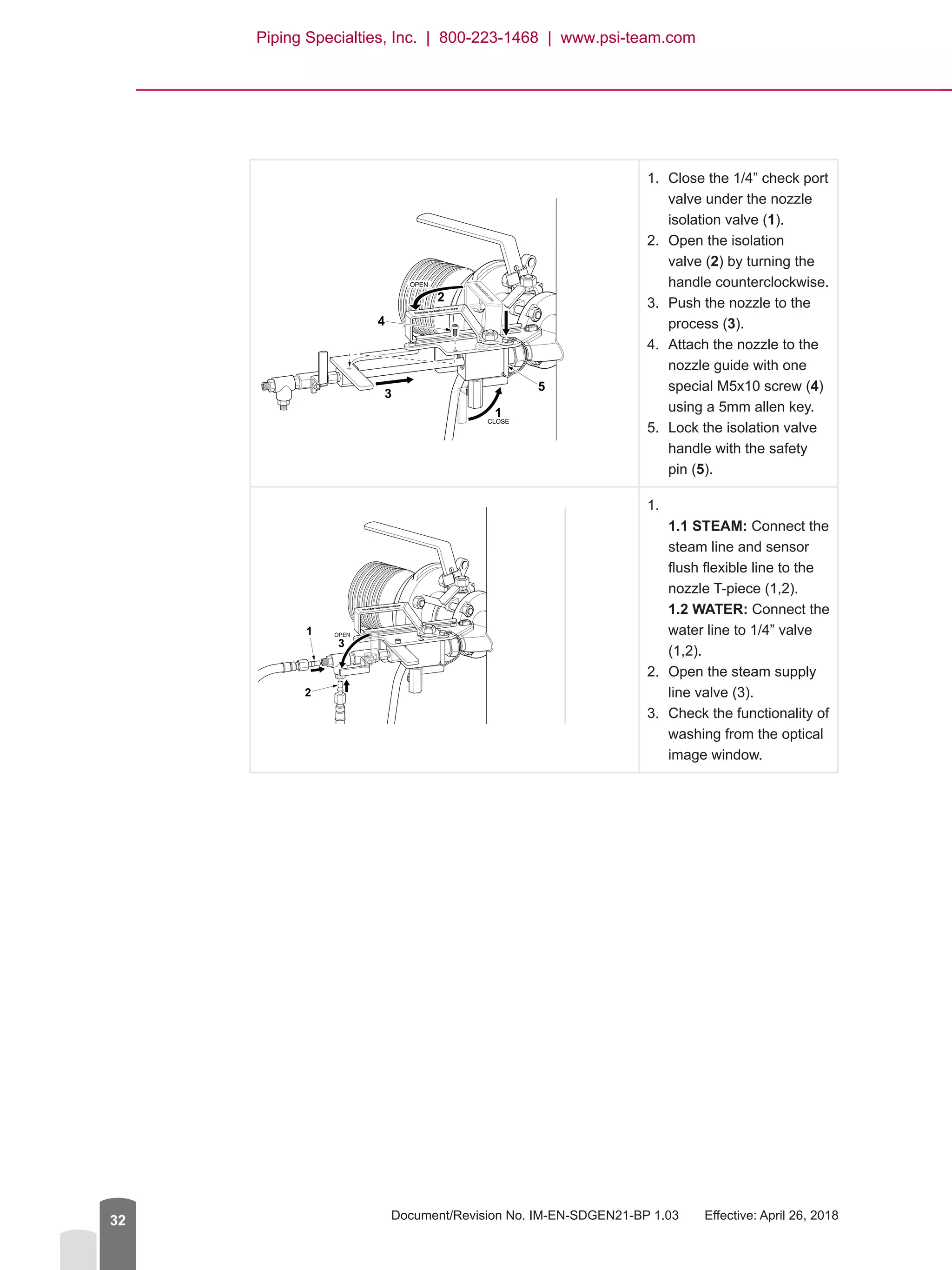 Document/Revision No. IM-EN-SDGEN21-BP 1.03   Effective: April 26, 201832
1.	 Close the 1/4” check port
valve under the nozzle
isolation valve (1).
2.	 Open the isolation
valve (2) by turning the
handle counterclockwise.
3.	 Push the nozzle to the
process (3).
4.	 Attach the nozzle to the
nozzle guide with one
special M5x10 screw (4)
using a 5mm allen key.
5.	 Lock the isolation valve
handle with the safety
pin (5).

1.	
1.1 STEAM: Connect the
steam line and sensor
flush flexible line to the
nozzle T-piece (1,2).
1.2 WATER: Connect the
water line to 1/4” valve
(1,2).
2.	 Open the steam supply
line valve (3).
3.	 Check the functionality of
washing from the optical
image window.
1
5
4
3
2
CLOSE
OPEN
OPEN1
2
3
Piping Specialties, Inc. | 800-223-1468 | www.psi-team.com
 