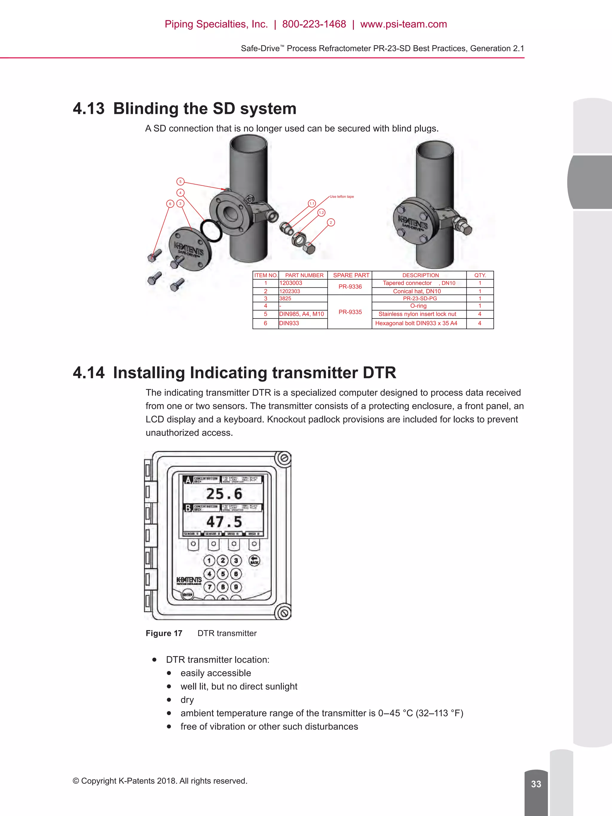 Safe-Drive™
Process Refractometer PR-23-SD Best Practices, Generation 2.1
© Copyright K-Patents 2018. All rights reserved. 33
4.13	 Blinding the SD system
A SD connection that is no longer used can be secured with blind plugs.
4.14	 Installing Indicating transmitter DTR
The indicating transmitter DTR is a specialized computer designed to process data received
from one or two sensors. The transmitter consists of a protecting enclosure, a front panel, an
LCD display and a keyboard. Knockout padlock provisions are included for locks to prevent
unauthorized access.
Figure 17	 DTR transmitter
●● DTR transmitter location:
●● easily accessible
●● well lit, but no direct sunlight
●● dry
●● ambient temperature range of the transmitter is 0–45 °C (32–113 °F)
●● free of vibration or other such disturbances
2
1.1
1.2
6 3
4
5
Use teflon tape
ITEM NO. PART NUMBER SPARE PART DESCRIPTION QTY.
1 1203003
PR-9336
Tapered connector , DN10 1
2 1202303 Conical hat, DN10 1
3 3825
PR-9335
PR-23-SD-PG 1
4 - O-ring 1
5 DIN985, A4, M10 Stainless nylon insert lock nut 4
6 DIN933 Hexagonal bolt DIN933 x 35 A4 4
Piping Specialties, Inc. | 800-223-1468 | www.psi-team.com
 