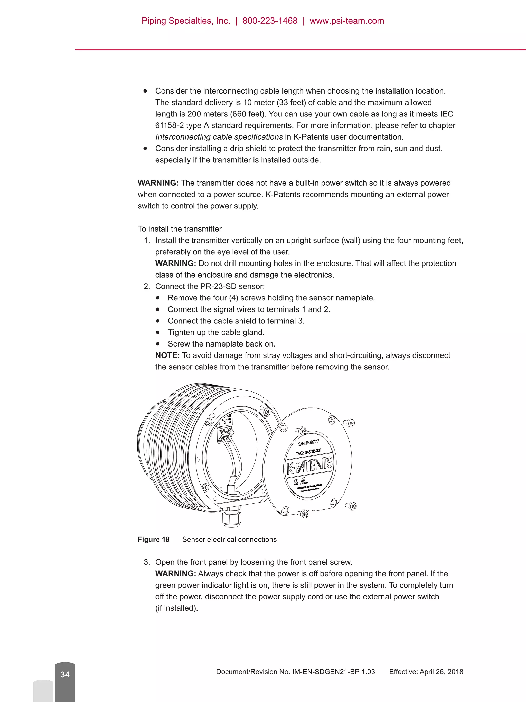 Document/Revision No. IM-EN-SDGEN21-BP 1.03   Effective: April 26, 201834
●● Consider the interconnecting cable length when choosing the installation location.
The standard delivery is 10 meter (33 feet) of cable and the maximum allowed
length is 200 meters (660 feet). You can use your own cable as long as it meets IEC
61158-2 type A standard requirements. For more information, please refer to chapter
Interconnecting cable specifications in K-Patents user documentation.
●● Consider installing a drip shield to protect the transmitter from rain, sun and dust,
especially if the transmitter is installed outside.
WARNING: The transmitter does not have a built-in power switch so it is always powered
when connected to a power source. K-Patents recommends mounting an external power
switch to control the power supply.
To install the transmitter
1.	 Install the transmitter vertically on an upright surface (wall) using the four mounting feet,
preferably on the eye level of the user.
WARNING: Do not drill mounting holes in the enclosure. That will affect the protection
class of the enclosure and damage the electronics.
2.	 Connect the PR-23-SD sensor:
●● Remove the four (4) screws holding the sensor nameplate.
●● Connect the signal wires to terminals 1 and 2.
●● Connect the cable shield to terminal 3.
●● Tighten up the cable gland.
●● Screw the nameplate back on.
NOTE: To avoid damage from stray voltages and short-circuiting, always disconnect
the sensor cables from the transmitter before removing the sensor.
Figure 18	 Sensor electrical connections
3.	 Open the front panel by loosening the front panel screw.
WARNING: Always check that the power is off before opening the front panel. If the
green power indicator light is on, there is still power in the system. To completely turn
off the power, disconnect the power supply cord or use the external power switch
(if installed).
Piping Specialties, Inc. | 800-223-1468 | www.psi-team.com
 