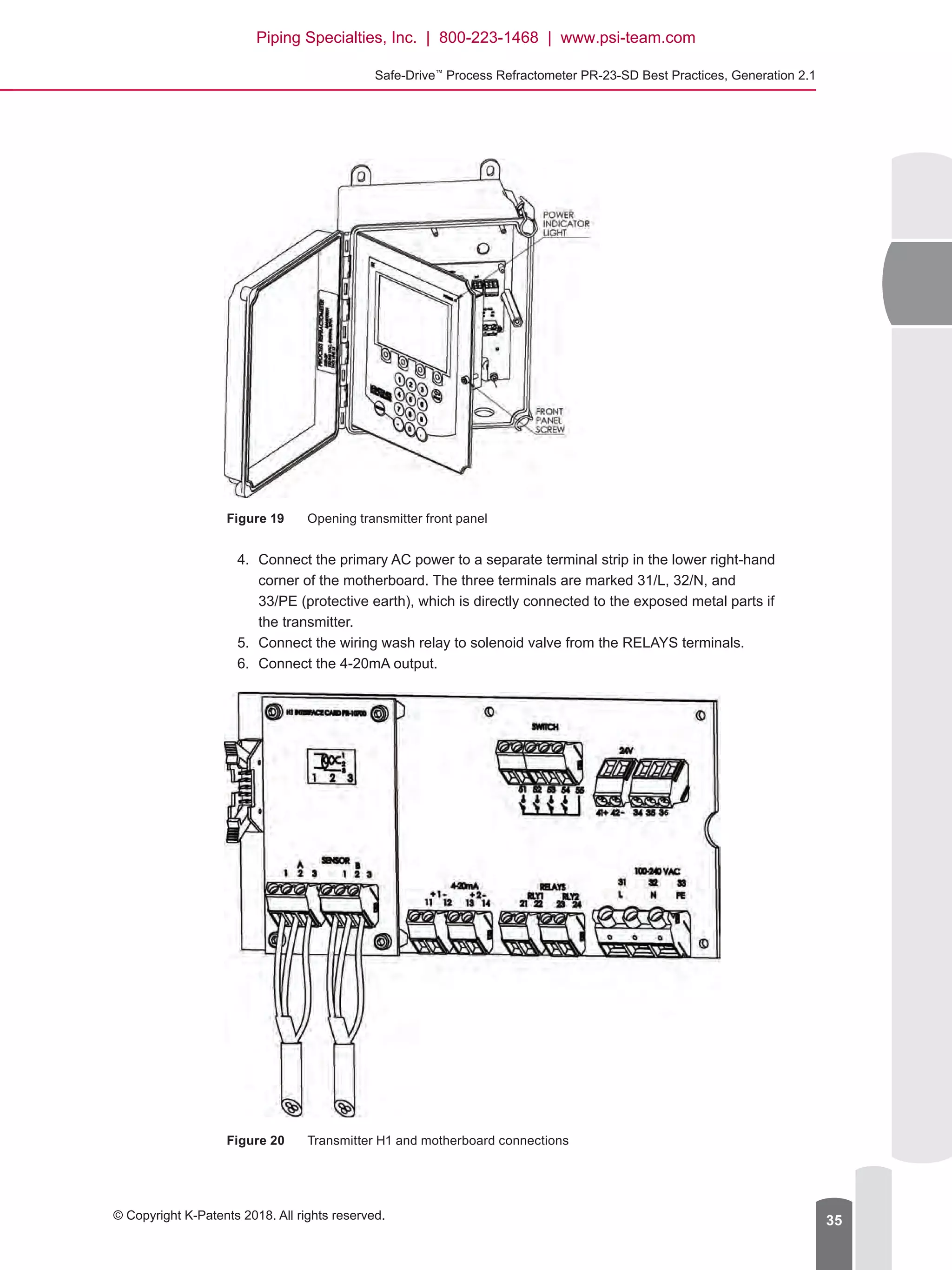 Safe-Drive™
Process Refractometer PR-23-SD Best Practices, Generation 2.1
© Copyright K-Patents 2018. All rights reserved. 35
Figure 19	 Opening transmitter front panel
4.	 Connect the primary AC power to a separate terminal strip in the lower right-hand
corner of the motherboard. The three terminals are marked 31/L, 32/N, and
33/PE (protective earth), which is directly connected to the exposed metal parts if
the transmitter.
5.	 Connect the wiring wash relay to solenoid valve from the RELAYS terminals.
6.	 Connect the 4-20mA output.
Figure 20	 Transmitter H1 and motherboard connections
Piping Specialties, Inc. | 800-223-1468 | www.psi-team.com
 