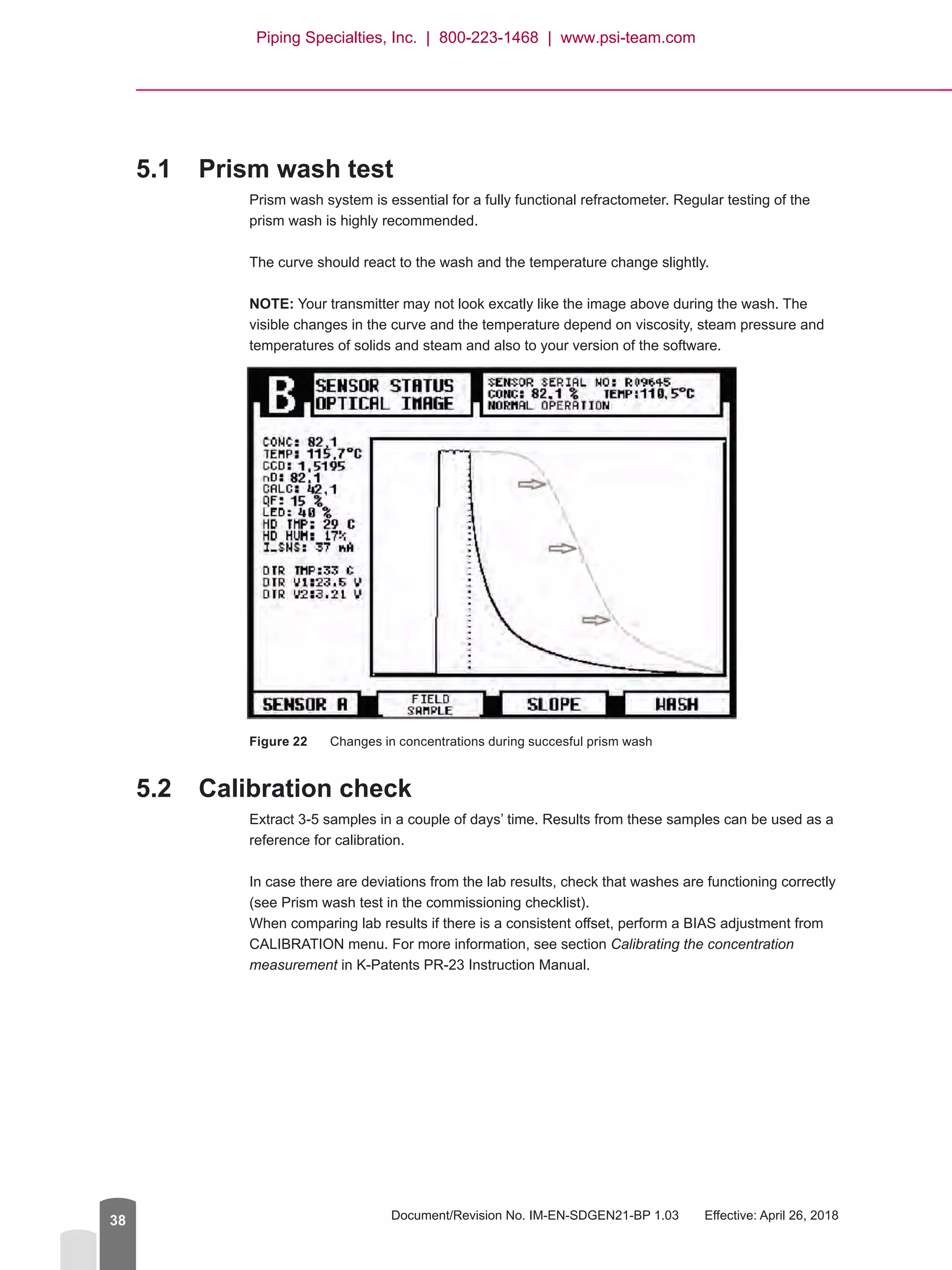 Document/Revision No. IM-EN-SDGEN21-BP 1.03   Effective: April 26, 201838
5.1	 Prism wash test
Prism wash system is essential for a fully functional refractometer. Regular testing of the
prism wash is highly recommended.
The curve should react to the wash and the temperature change slightly.
NOTE: Your transmitter may not look excatly like the image above during the wash. The
visible changes in the curve and the temperature depend on viscosity, steam pressure and
temperatures of solids and steam and also to your version of the software.
Figure 22	 Changes in concentrations during succesful prism wash
5.2	 Calibration check
Extract 3-5 samples in a couple of days’ time. Results from these samples can be used as a
reference for calibration.
In case there are deviations from the lab results, check that washes are functioning correctly
(see Prism wash test in the commissioning checklist).
When comparing lab results if there is a consistent offset, perform a BIAS adjustment from
CALIBRATION menu. For more information, see section Calibrating the concentration
measurement in K-Patents PR-23 Instruction Manual.
Piping Specialties, Inc. | 800-223-1468 | www.psi-team.com
 