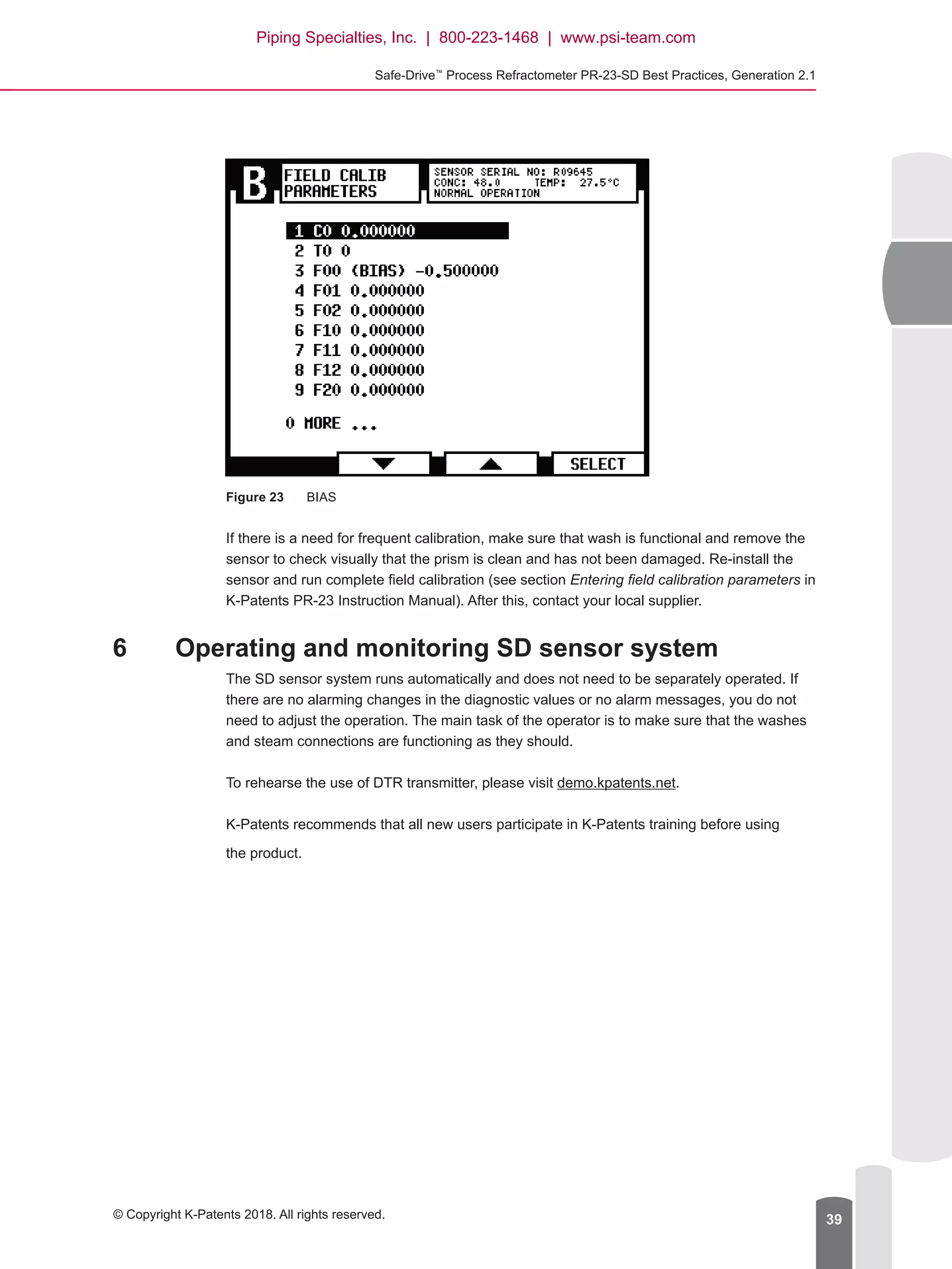 Safe-Drive™
Process Refractometer PR-23-SD Best Practices, Generation 2.1
© Copyright K-Patents 2018. All rights reserved. 39
Figure 23	 BIAS
If there is a need for frequent calibration, make sure that wash is functional and remove the
sensor to check visually that the prism is clean and has not been damaged. Re-install the
sensor and run complete field calibration (see section Entering field calibration parameters in
K-Patents PR-23 Instruction Manual). After this, contact your local supplier.
6	 Operating and monitoring SD sensor system
The SD sensor system runs automatically and does not need to be separately operated. If
there are no alarming changes in the diagnostic values or no alarm messages, you do not
need to adjust the operation. The main task of the operator is to make sure that the washes
and steam connections are functioning as they should.
To rehearse the use of DTR transmitter, please visit demo.kpatents.net.
K-Patents recommends that all new users participate in K-Patents training before using
the product.
Piping Specialties, Inc. | 800-223-1468 | www.psi-team.com
 