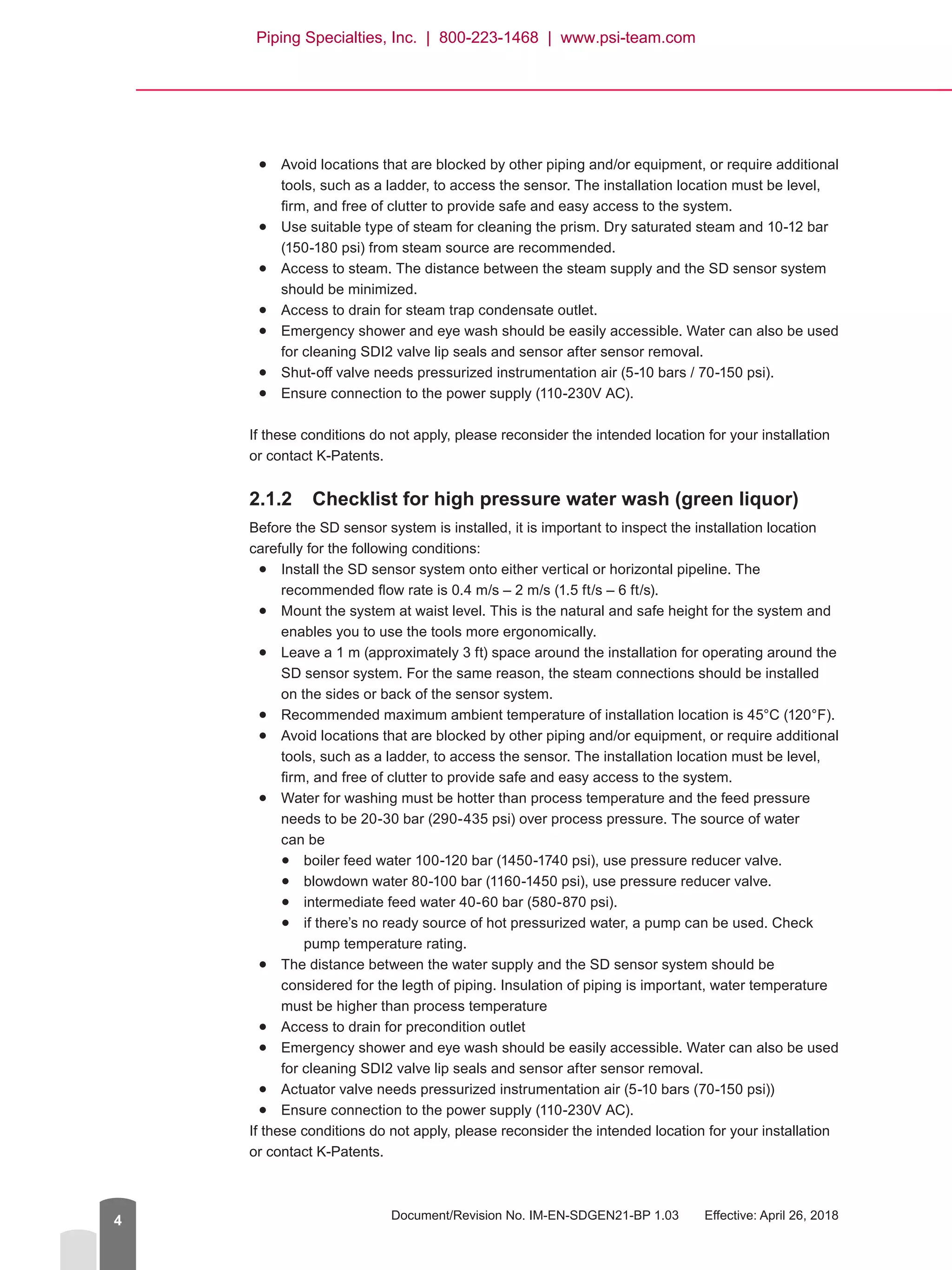 Document/Revision No. IM-EN-SDGEN21-BP 1.03   Effective: April 26, 20184
●
● Avoid locations that are blocked by other piping and/or equipment, or require additional
tools, such as a ladder, to access the sensor. The installation location must be level,
firm, and free of clutter to provide safe and easy access to the system.●
● Use suitable type of steam for cleaning the prism. Dry saturated steam and 10-12 bar
(150-180 psi) from steam source are recommended.●
● Access to steam. The distance between the steam supply and the SD sensor system
should be minimized.●
● Access to drain for steam trap condensate outlet.●
● Emergency shower and eye wash should be easily accessible. Water can also be used
for cleaning SDI2 valve lip seals and sensor after sensor removal.●
● Shut-off valve needs pressurized instrumentation air (5-10 bars / 70-150 psi).●
● Ensure connection to the power supply (110-230V AC).
If these conditions do not apply, please reconsider the intended location for your installation
or contact K-Patents.
2.1.2	 Checklist for high pressure water wash (green liquor)
Before the SD sensor system is installed, it is important to inspect the installation location
carefully for the following conditions:●
● Install the SD sensor system onto either vertical or horizontal pipeline. The
recommended flow rate is 0.4 m/s – 2 m/s (1.5 ft/s – 6 ft/s).●
● Mount the system at waist level. This is the natural and safe height for the system and
enables you to use the tools more ergonomically.●
● Leave a 1 m (approximately 3 ft) space around the installation for operating around the
SD sensor system. For the same reason, the steam connections should be installed
on the sides or back of the sensor system.●
● Recommended maximum ambient temperature of installation location is 45°C (120°F).●
● Avoid locations that are blocked by other piping and/or equipment, or require additional
tools, such as a ladder, to access the sensor. The installation location must be level,
firm, and free of clutter to provide safe and easy access to the system.●
● Water for washing must be hotter than process temperature and the feed pressure
needs to be 20-30 bar (290-435 psi) over process pressure. The source of water
can be●
● boiler feed water 100-120 bar (1450-1740 psi), use pressure reducer valve.●
● blowdown water 80-100 bar (1160-1450 psi), use pressure reducer valve.●
● intermediate feed water 40-60 bar (580-870 psi).●
● if there’s no ready source of hot pressurized water, a pump can be used. Check
pump temperature rating.●
● The distance between the water supply and the SD sensor system should be
considered for the legth of piping. Insulation of piping is important, water temperature
must be higher than process temperature●
● Access to drain for precondition outlet●
● Emergency shower and eye wash should be easily accessible. Water can also be used
for cleaning SDI2 valve lip seals and sensor after sensor removal.●
● Actuator valve needs pressurized instrumentation air (5-10 bars (70-150 psi))●
● Ensure connection to the power supply (110-230V AC).
If these conditions do not apply, please reconsider the intended location for your installation
or contact K-Patents.
Piping Specialties, Inc. | 800-223-1468 | www.psi-team.com
 