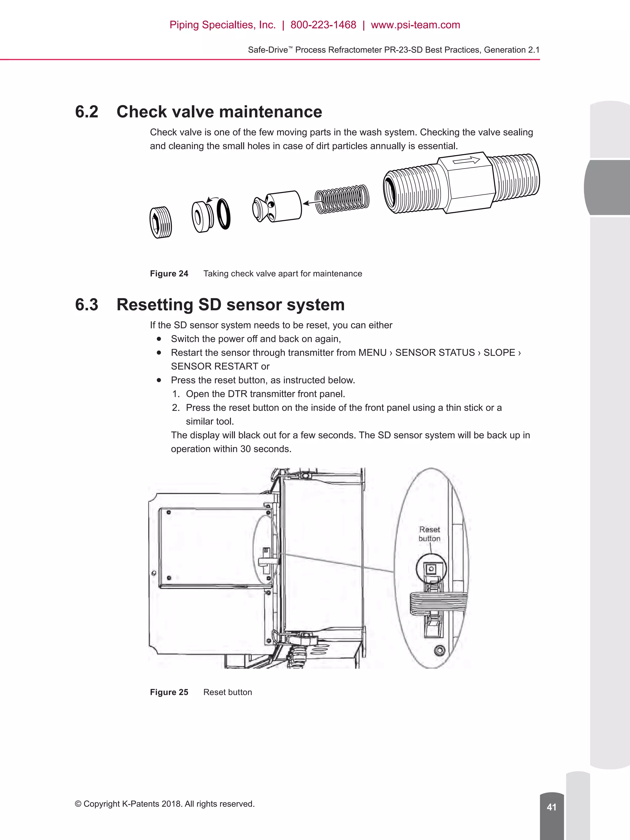 Safe-Drive™
Process Refractometer PR-23-SD Best Practices, Generation 2.1
© Copyright K-Patents 2018. All rights reserved. 41
6.2	 Check valve maintenance
Check valve is one of the few moving parts in the wash system. Checking the valve sealing
and cleaning the small holes in case of dirt particles annually is essential.
Figure 24	 Taking check valve apart for maintenance
6.3	 Resetting SD sensor system
If the SD sensor system needs to be reset, you can either
●● Switch the power off and back on again,
●● Restart the sensor through transmitter from MENU › SENSOR STATUS › SLOPE ›
SENSOR RESTART or
●● Press the reset button, as instructed below.
1.	 Open the DTR transmitter front panel.
2.	 Press the reset button on the inside of the front panel using a thin stick or a
similar tool.
The display will black out for a few seconds. The SD sensor system will be back up in
operation within 30 seconds.
Figure 25	 Reset button
Piping Specialties, Inc. | 800-223-1468 | www.psi-team.com
 