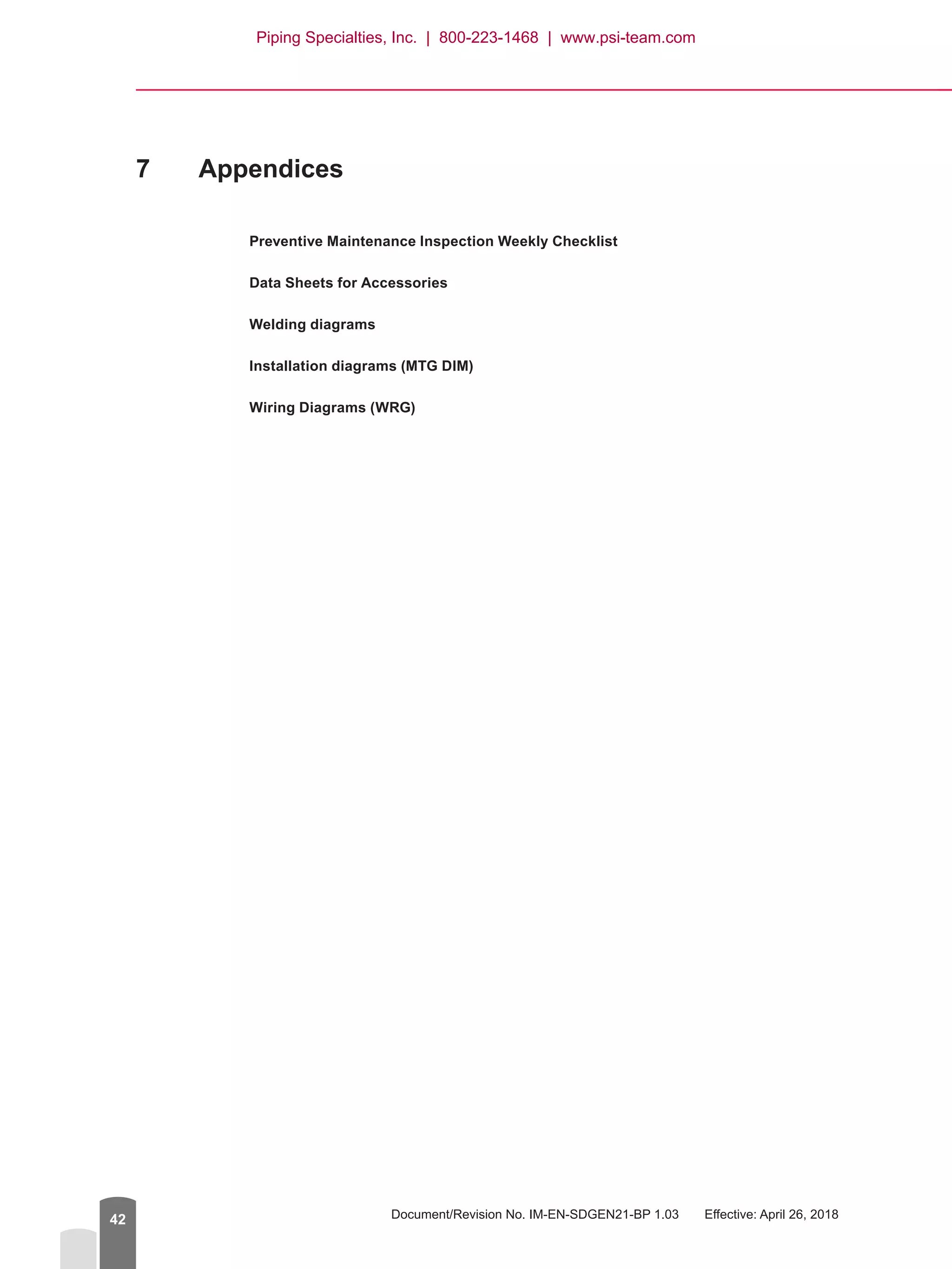 Document/Revision No. IM-EN-SDGEN21-BP 1.03   Effective: April 26, 201842
7	 Appendices
Preventive Maintenance Inspection Weekly Checklist
Data Sheets for Accessories
Welding diagrams
Installation diagrams (MTG DIM)
Wiring Diagrams (WRG)
Piping Specialties, Inc. | 800-223-1468 | www.psi-team.com
 