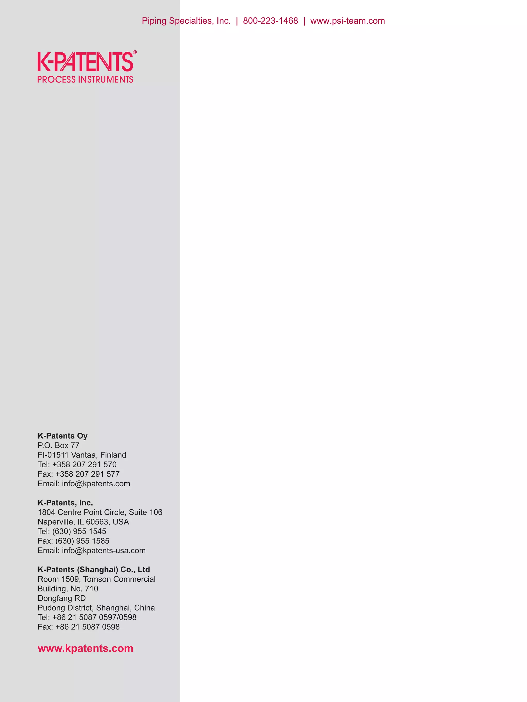 K-Patents Oy
P.O. Box 77
FI-01511 Vantaa, Finland
Tel: +358 207 291 570
Fax: +358 207 291 577
Email: info@kpatents.com
K-Patents, Inc.
1804 Centre Point Circle, Suite 106
Naperville, IL 60563, USA
Tel: (630) 955 1545
Fax: (630) 955 1585
Email: info@kpatents-usa.com
K-Patents (Shanghai) Co., Ltd
Room 1509, Tomson Commercial
Building, No. 710
Dongfang RD
Pudong District, Shanghai, China
Tel: +86 21 5087 0597/0598
Fax: +86 21 5087 0598
www.kpatents.com
Piping Specialties, Inc. | 800-223-1468 | www.psi-team.com
 