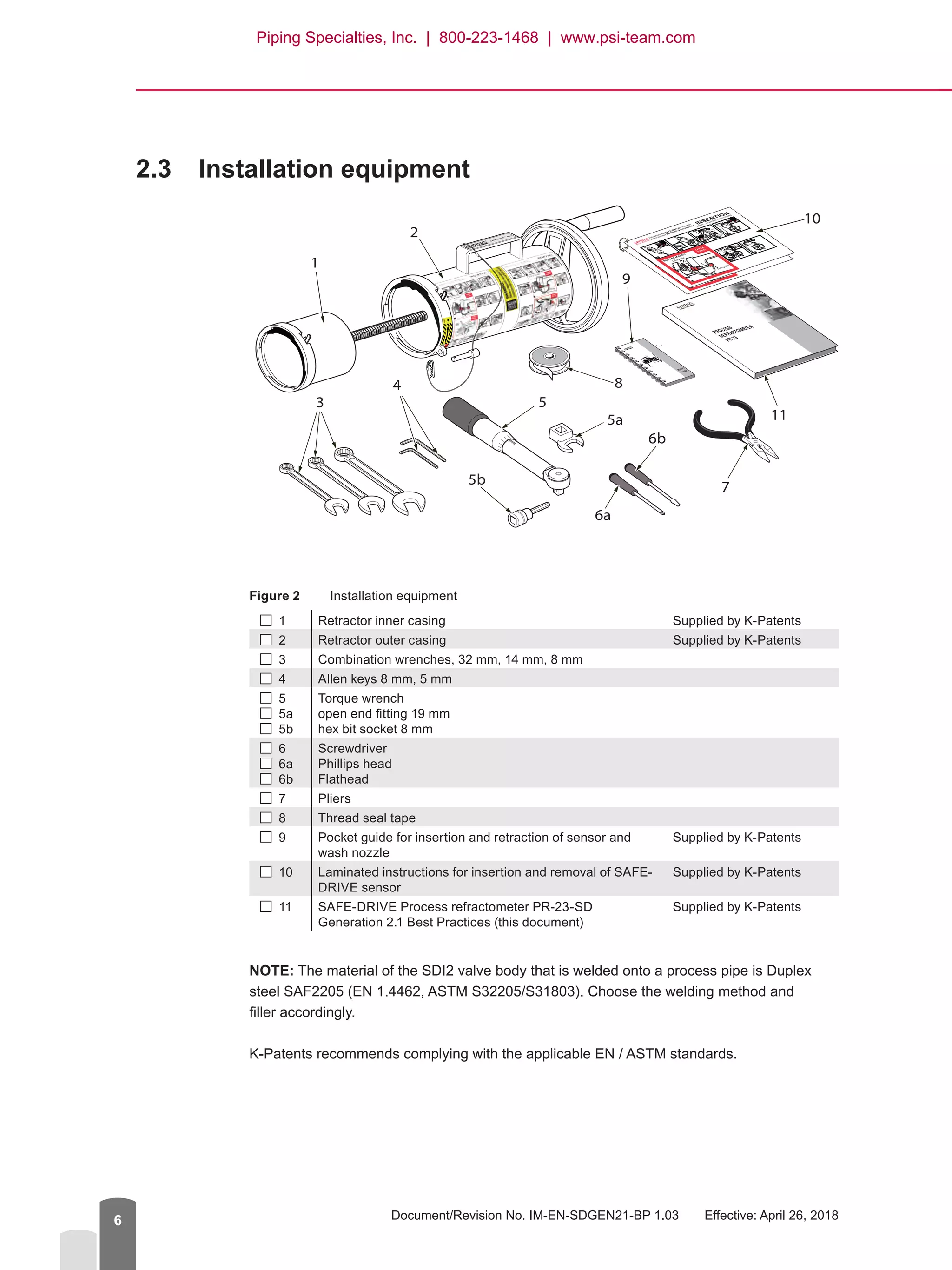 Document/Revision No. IM-EN-SDGEN21-BP 1.03   Effective: April 26, 20186
2.3	 Installation equipment
Figure 2	 Installation equipment
 1 Retractor inner casing Supplied by K-Patents
 2 Retractor outer casing Supplied by K-Patents
 3 Combination wrenches, 32 mm, 14 mm, 8 mm
 4 Allen keys 8 mm, 5 mm
 5
 5a
  5b
Torque wrench
open end fitting 19 mm
hex bit socket 8 mm
  6
  6a
  6b
Screwdriver
Phillips head
Flathead
 7 Pliers
  8 Thread seal tape
 9 Pocket guide for insertion and retraction of sensor and
wash nozzle
Supplied by K-Patents
 10 Laminated instructions for insertion and removal of SAFE-
DRIVE sensor
Supplied by K-Patents
 11 SAFE-DRIVE Process refractometer PR-23-SD
Generation 2.1 Best Practices (this document)
Supplied by K-Patents
NOTE: The material of the SDI2 valve body that is welded onto a process pipe is Duplex
steel SAF2205 (EN 1.4462, ASTM S32205/S31803). Choose the welding method and
filler accordingly.
K-Patents recommends complying with the applicable EN / ASTM standards.
PROCESS
REFRACTOMETER
PR-23
POCKET
GUIDE
SAFE-DR
IVE
TM G2.1
®
1
2
3
4
5
6b
6a
7
8
5b
10
115a
9
Piping Specialties, Inc. | 800-223-1468 | www.psi-team.com
 
