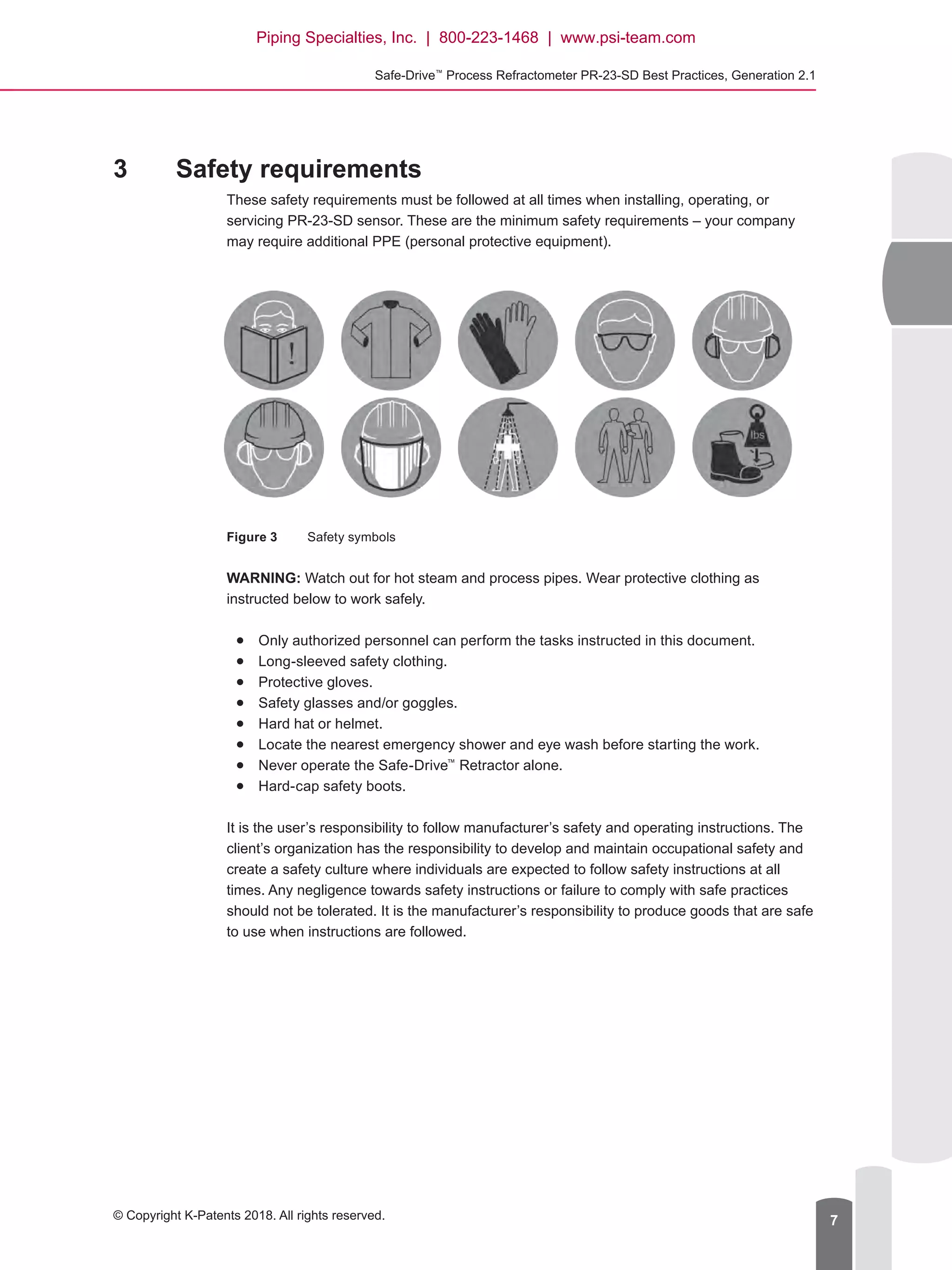 Safe-Drive™
Process Refractometer PR-23-SD Best Practices, Generation 2.1
© Copyright K-Patents 2018. All rights reserved. 7
3	 Safety requirements
These safety requirements must be followed at all times when installing, operating, or
servicing PR-23-SD sensor. These are the minimum safety requirements – your company
may require additional PPE (personal protective equipment).
Figure 3	 Safety symbols
WARNING: Watch out for hot steam and process pipes. Wear protective clothing as
instructed below to work safely.●
● Only authorized personnel can perform the tasks instructed in this document.●
● Long-sleeved safety clothing.●
● Protective gloves.●
● Safety glasses and/or goggles.●
● Hard hat or helmet.●
● Locate the nearest emergency shower and eye wash before starting the work.●
● Never operate the Safe-Drive™
Retractor alone.●
● Hard-cap safety boots.
It is the user’s responsibility to follow manufacturer’s safety and operating instructions. The
client’s organization has the responsibility to develop and maintain occupational safety and
create a safety culture where individuals are expected to follow safety instructions at all
times. Any negligence towards safety instructions or failure to comply with safe practices
should not be tolerated. It is the manufacturer’s responsibility to produce goods that are safe
to use when instructions are followed.
Piping Specialties, Inc. | 800-223-1468 | www.psi-team.com
 
