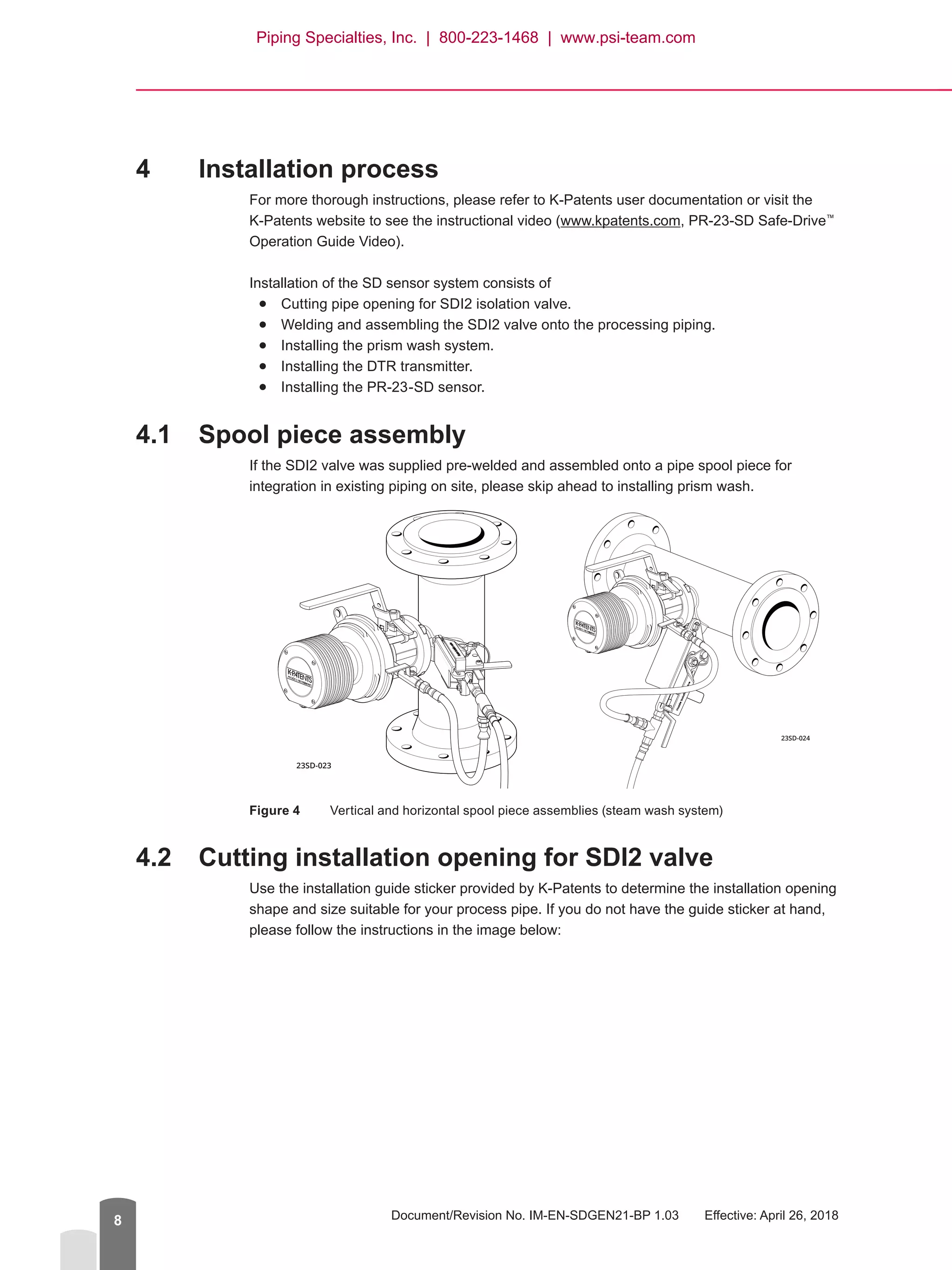 Document/Revision No. IM-EN-SDGEN21-BP 1.03   Effective: April 26, 20188
4	 Installation process
For more thorough instructions, please refer to K-Patents user documentation or visit the
K-Patents website to see the instructional video (www.kpatents.com, PR-23-SD Safe-Drive™
Operation Guide Video).
Installation of the SD sensor system consists of●
● Cutting pipe opening for SDI2 isolation valve.●
● Welding and assembling the SDI2 valve onto the processing piping.●
● Installing the prism wash system.●
● Installing the DTR transmitter.●
● Installing the PR-23-SD sensor.
4.1	 Spool piece assembly
If the SDI2 valve was supplied pre-welded and assembled onto a pipe spool piece for
integration in existing piping on site, please skip ahead to installing prism wash.
Figure 4	 Vertical and horizontal spool piece assemblies (steam wash system)
4.2	 Cutting installation opening for SDI2 valve
Use the installation guide sticker provided by K-Patents to determine the installation opening
shape and size suitable for your process pipe. If you do not have the guide sticker at hand,
please follow the instructions in the image below:
23SD-023
23SD-024
Piping Specialties, Inc. | 800-223-1468 | www.psi-team.com
 