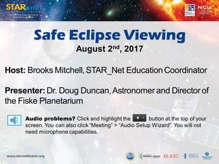 Audio problems? Click and highlight the button at the top of your
screen. You can also click “Meeting” > “Audio Setup Wizard”. You will not
need microphone capabilities.
Host: Brooks Mitchell,STAR_Net EducationCoordinator
Presenter: Dr. Doug Duncan,Astronomer and Director of
the Fiske Planetarium
Safe Eclipse Viewing
August 2nd, 2017
 