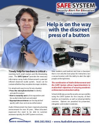 Help is on the way
with the discreet
press of a button

SAFE System
Components

Timely help for teachers is critical to
resolving both small matters and life-threatening
crises. The SAFE System™ provides the necessary
information using Audio Enhancement’s patented
infrared classroom audio system. Issues can be
contained before they escalate into major incidents.
It is simple and easy to use, for any situation:
• Press the microphone button to silently
activate the system
• Alert is instantly sent to first responders and
live audio/video feeds are activated
• Appropriate assistance can be dispatched
quickly with clear and concise information

Now students and teachers can have a classroom
that is not only the best place for instruction, but
a secure location with the ability to alert the right
people at the right time.

The combination of Audio Enhancement and
the SAFE System allows Superintendents to
realize their objectives of ensuring academic
achievement and student safety.
Schools of all sizes across the country are successfully
using the SAFE System for the security of their
teachers and students, as well as reducing liability
concerns. Options are provided for prevention,
mitigation and incident resolution.

Audio Enhancement has been improving learning
environments for over 30 years. When educators
expressed the need to be able to summon
assistance quickly, the SAFE System was born.

800.383.9362 • www.AudioEnhancement.com

 
